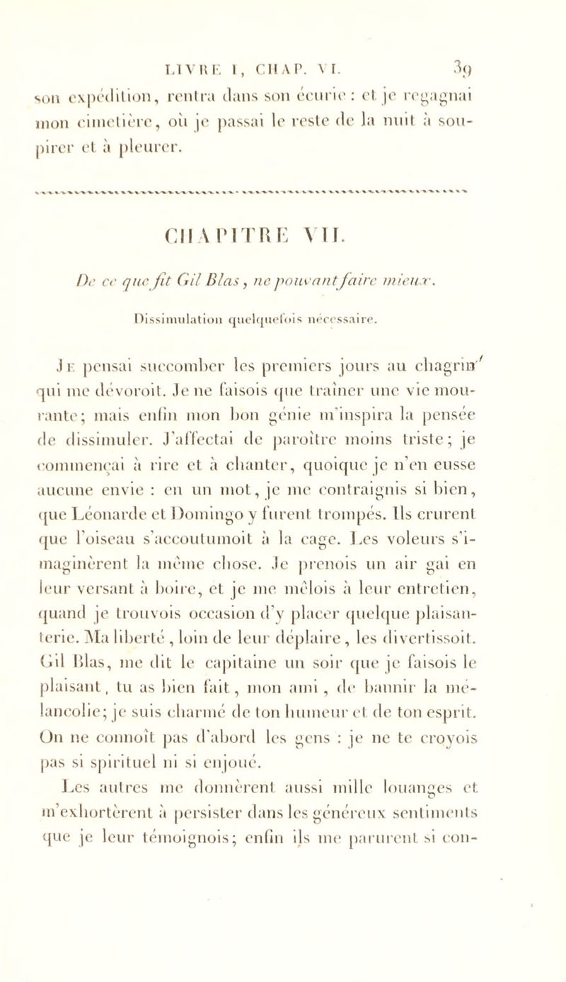 son expédition, rentra dans son écurie: et. je regagnai mon cimetière, oii je passai le reste de la nuit à sou- pirer et à pleurer. CHANTRE VU. De ce que fit GU B las, ne pouvant faire mieux. Dissimulation quelquefois nécessaire. J r pensai succomber les premiers jours au chagrin7 qui me dévoroit. Je ne faisois que traîner une vie mou- rante; mais enfin mon bon génie m'inspira la pensée de dissimuler. J’affectai de paroitre moins triste; je commençai à rire et à chanter, quoique je n’en eusse aucune envie : en un mot, je me contraignis si bien, &lt;[ue Léonarde et Domingo y furent trompés. Us crurent (jue l’oiseau s’accoutumoit à la cage. Tes voleurs s’i- maginèrent la même chose. Je prenais un air gai en leur versant à boire, et je me mèlois à leur entretien, quand je trouvois occasion d’v placer quelque plaisan- terie. Ma liberté , loin de leur déplaire , les divertissoit. Cil Rlas, me dit le capitaine un soir que je faisois le plaisant, tu as bien fait, mon ami, de bannir la mé- lancolie; je suis charmé de ton humeur et de ton esprit. On ne commît pas d’abord les gens : je ne te croyois pas si spirituel ni si enjoué. J,es autres me donnèrent aussi mille louanges et m’exhortèrent à persister dans les généreux sentiments que je leur témoignois; enfin ils me parurent si cou-