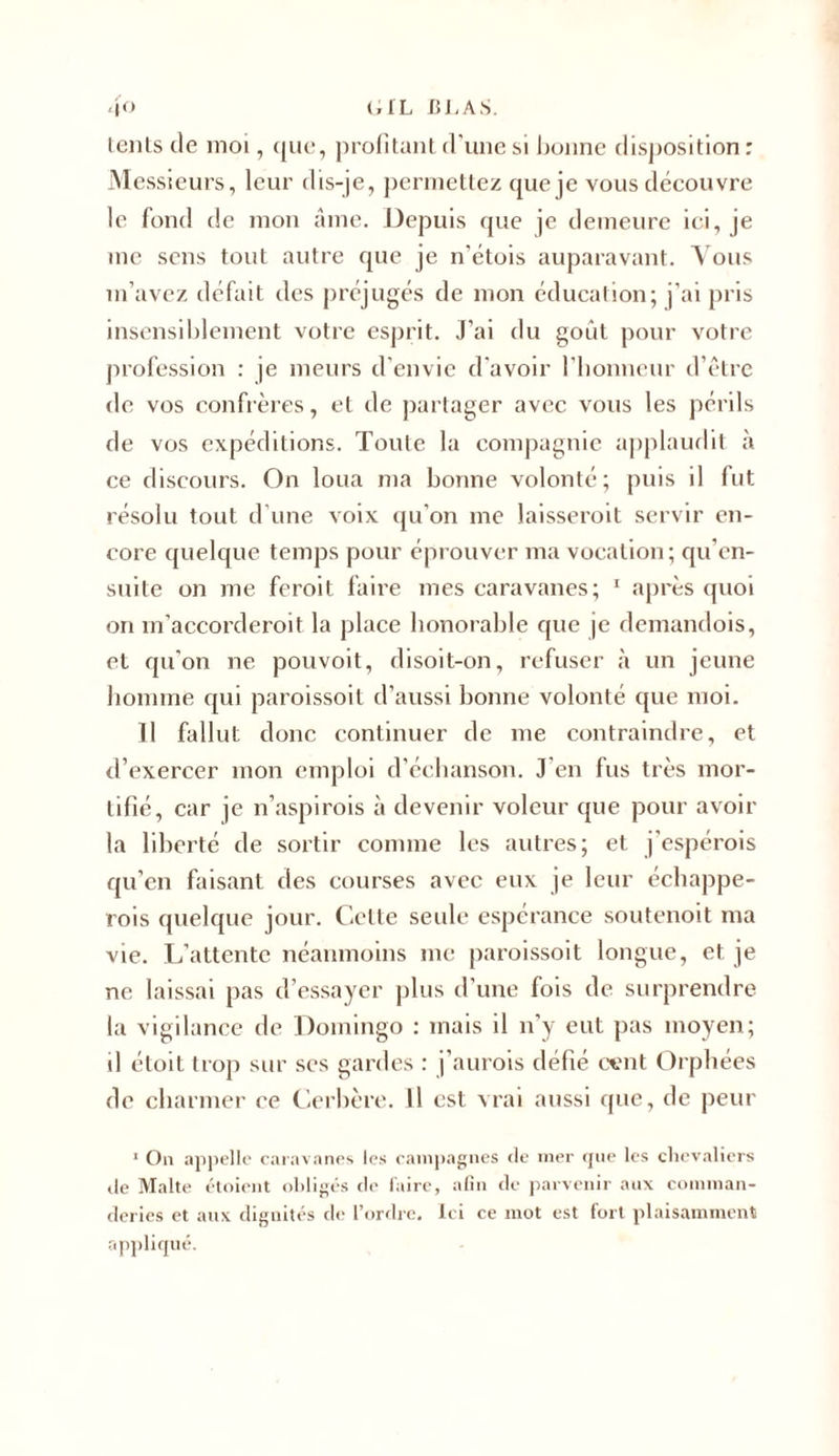 lents de moi, que, profitant d'une si bonne disposition ; Messieurs, leur dis-je, permettez que je vous découvre le fond de mon âme. Depuis que je demeure ici, je me sens tout autre que je n'étois auparavant. Vous m’avez défait des préjugés de mon éducation; j’ai pris insensiblement votre esprit. J’ai du goût pour votre profession : je meurs d’envie d'avoir l’honneur d’être de vos confrères, et de partager avec vous les périls de vos expéditions. Toute la compagnie applaudit à ce discours. On loua ma bonne volonté; puis il fut résolu tout d'une voix qu’on me laisseroit servir en- core quelque temps pour éprouver ma vocation ; qu’en- suite on me feroit faire mes caravanes; 1 après quoi on m’accorderoit la place honorable que je demandois, et qu'on ne pouvoit, disoit-on, refuser à un jeune homme qui paroissoit d’aussi bonne volonté que moi. Il fallut donc continuer de me contraindre, et d’exercer mon emploi d’échanson. J en fus très mor- tifié, car je n’aspirois à devenir voleur que pour avoir la liberté de sortir comme les autres; et j'espérois qu’en faisant des courses avec eux je leur échappe- rais quelque jour. Celte seule espérance soutenoit ma vie. L’attente néanmoins me paroissoit longue, et je ne laissai pas d’essayer plus d’une fois de surprendre la vigilance île Domingo : mais il n’y eut pas moyen; il étoit trop sur scs gardes : j’aurais défié cent Orphées de charmer ce Cerbère. Il est vrai aussi que, de peur J On appelle caravanes les campagnes de mer que les chevaliers de Malte étoient obligés de faire, afin de parvenir aux coinman- deries et aux dignités de l’ordre. Ici ce mot est fort plaisamment appliqué.