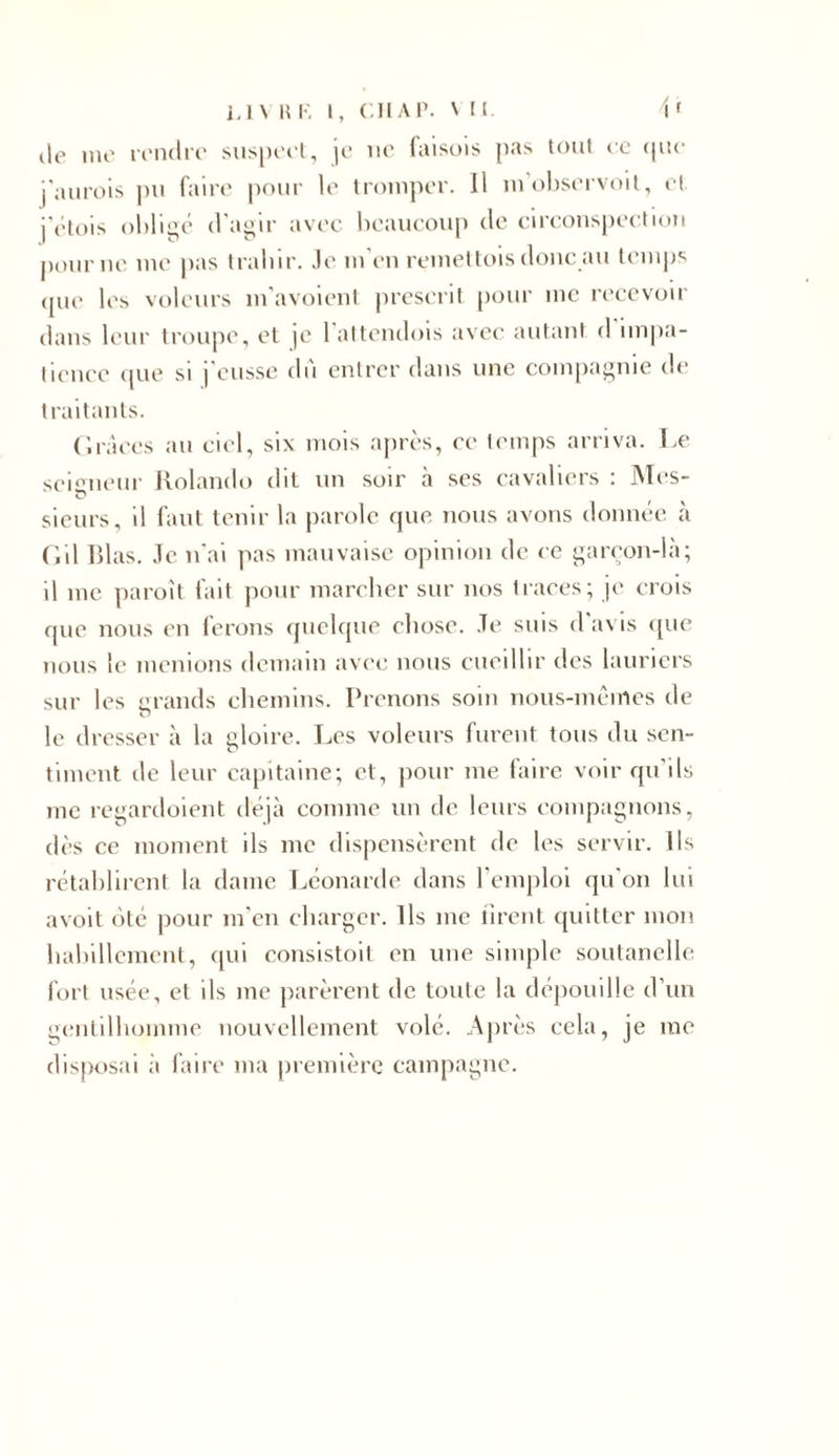 de me rendre suspect, je ne laisois pas tout ce que j an rois pu faire pour le tromper. Il m’observoit, et i'étois obligé d'agir avec beaucoup de circonspection pour ne me pas trahir, .le m’en remettois donc au temps que les voleurs m’avoienl prescrit pour inc recevoir dans leur troupe, et je 1 attendois avec autant d impa- tience que si j'eusse du entrer dans une compagnie de traitants. Grâces au ciel, six mois après, ce temps arriva. Le seigneur Rolando dit un soir à ses cavaliers : Mes- u sieurs, il faut tenir la parole que nous avons donnée à Gil lilas. Je n'ai pas mauvaise opinion de ce garçon-là; il inc paroît fait pour marcher sur nos traces; je crois que nous en ferons quelque chose. Je suis d'avis que nous le menions demain avec nous cueillir des lauriers sur les grands chemins. Prenons soin nous-mêmes de le dresser à la gloire. Les voleurs furent tous du sen- timent de leur capitaine; et, pour me faire voir qu’ils me regardoient déjà comme un de leurs compagnons, dès ce moment ils me dispensèrent de les servir. Ils rétablirent la dame Léonarde dans l’emploi qu'on lui avoit oté pour m’en charger. Ils me firent quitter mon habillement, qui consistait en une simple soutanelle fort usée, et ils me parèrent de toute la dépouille d’un gentilhomme nouvellement volé. Après cela, je me disposai à faire ma première campagne.