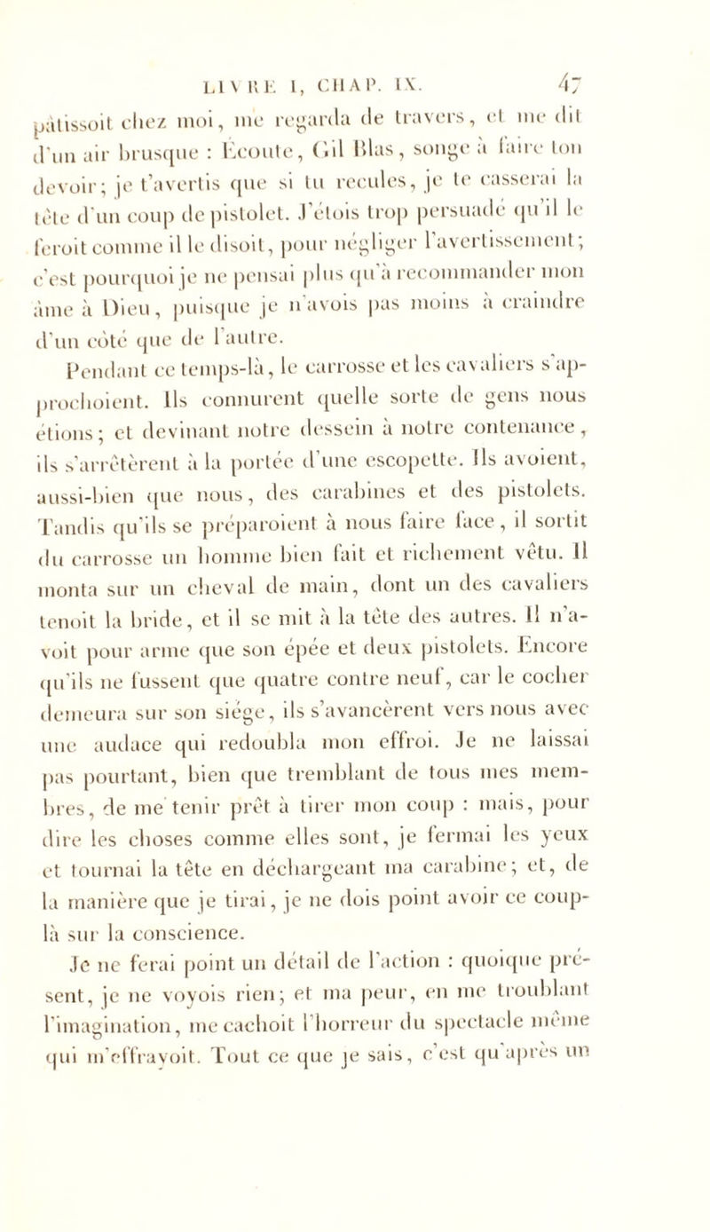 pàtissoit chez moi, me regarda de travers, et me dit d'un air brusque : Écoute, ('.il lilas, songe à faire ton devoir; je t’avertis que si lu recules, je le casserai la tête d'un coup de pistolet. .1 élois trop persuadé qu il le feroit comme il le disoit, pour négliger 1 avertissement, c'est pourquoi je ne pensai plus qu a recommande! mon àme à Dieu, puisque je n avois pas moins a craindre d'un côté que de 1 autre. Pendant ce temps-là, le carrosse et les cavaliers s'ap- prochoient. Ils connurent quelle sorte de gens nous étions; et devinant notre dessein à notre contenance, ils s'arrêtèrent à la portée d’une escopette. Ils avoient, aussi-bien que nous, des carabines et îles pistolets. Tandis qu'ils se préparoient à nous faire lace, il sortit du carrosse un homme bien fait et richement vêtu. Il monta sur un cheval de main, dont un des cavaliers tenoit la bride, et il se mit à la tète des autres. 11 na- voit pour arme que son épée et deux pistolets. Encore qu'ils ne fussent que quatre contre neuf, car le cocher demeura sur son siège, ils s’avancèrent vers nous avec une audace qui redoubla mon effroi. Je ne laissai pas pourtant, bien que tremblant de tous mes mem- bres, de me tenir prêt à tirer mon coup : mais, pour dire les choses comme elles sont, je fermai les yeux et tournai la tête en déchargeant ma carabine; et, de la manière que je tirai, je ne dois point avoir ce coup- la sur la conscience. Je ne ferai point un détail de l’action : quoique pré- sent, je ne voyois rien; et ma peur, en me troublant l’imagination, mecachoit l’horreur du spectacle meme qui m’effravoit. Tout ce que je sais, e est qu après un