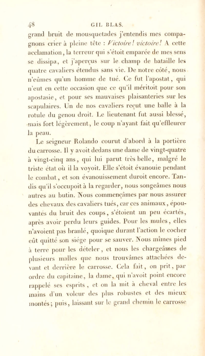 grand bruit de mousquetades j’entendis mes compa- gnons crier à pleine tète : Fie faire! victoire! A cette acclamation, la terreur qui s’étoit emparée de mes sens se dissipa, et j’aperçus sur le champ de bataille les quatre cavaliers étendus sans vie. De notre côté, nous n’eûmes qu’un homme de tué. Ce fut l’apostat, qui n’eut en cette occasion que ce qu’il méritoit pour son apostasie, et pour ses mauvaises plaisanteries sur les scapulaires. Un de nos cavaliers reçut une balle à la rotule du genou droit. Le lieutenant fut aussi blessé, -mais fort légèrement, le coup n’ayant fait qu’effleurer la peau. Le seigneur Rolando courut d’abord à la portière du carrosse. Il y avoit dedans une dame de vingt-quatre à vingt-cinq ans, qui lui parut très belle, malgré le triste état où il la vovoit. Elle s’etoit évanouie pendant le combat, et son évanouissement duroit encore. Tan- dis qu’il s’occupoit à la regarder, nous songeâmes nous autres au butin. Nous commençâmes par nous assurer des chevaux des cavaliers tués, car ces animaux, épou- vantes du bruit des coups, s’étoient un peu écartés, après avoir perdu leurs guides. Pour les mules, elles n’avoient pas branlé, quoique durant l'action le cocher eût quitté son siège pour se sauver. Nous mîmes pied à terre pour les dételer, et nous les chargeâmes de plusieurs malles que nous trouvâmes attachées de- vant et derrière le carrosse. Cela fait, on prit, par ordre du capitaine, la dame, qui n avoit point encore rappelé ses esprits , et on la mit à cheval entre les mains cl’un voleur des plus robustes et des mieux montés; puis, laissant sur le grand chemin le carrosse