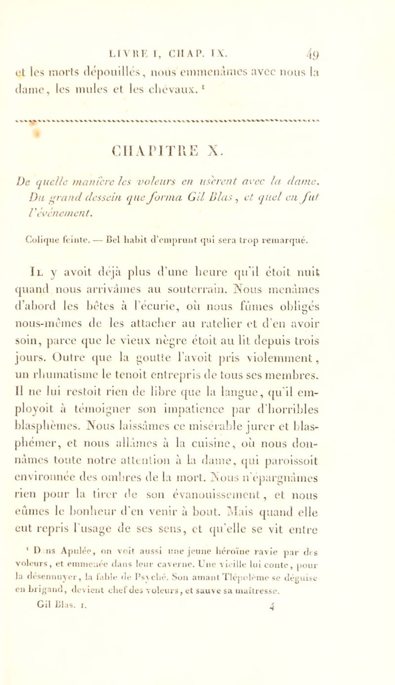 cl les morts dépouillés, nous emmenâmes avec nous la dame, les mules et les chevaux.1 CHAPITRE X. De quelle manière les voleurs en usèrent avec la dame. Du grand dessein que forma. G il B las , et quel en fut Vévénement. Colique feinte. — Cel habit d'emprunt qui sera trop remarqué. Il y avolt déjà plus d’une heure qu'il étoif nuit quand nous arrivâmes au souterrain. Nous menâmes d’ahord les bêtes à l’écurie, où nous fûmes obligés nous-mêmes de les attacher au râtelier et d’en avoir soin, parce que le vieux nègre étoit au lit depuis trois jours. Outre que la goutte l’avoit pris violemment, un rhumatisme le tenoit entrepris de tous scs membres. 11 ne lui restoit rien de libre que la langue, qu’il em- ployoit à témoigner son impatience par d'horribles blasphèmes. Nous laissâmes ce misérable jurer et blas- phémer, et nous allâmes à la cuisine, où nous don- nâmes toute notre attention à la dame, qui paroissoit environnée des ombres de la mort. xSous n’épargnâmes rien pour la tirer de son évanouissement, et nous eûmes le bonheur d'en venir à bout. Mais quand elle eut repris 1 usage de ses sens, et qu'elle se vit entre 1 I) ns Apulée, on voit aussi une jeune héroïne ravie par des voleurs, et emmenée dans leur caverne. Une vieille lui conte, pour la désennuyer, la fable de Psv cbé. Son amant Tlépolème se déguise en brigand, devient chef des voleurs, et sauve sa maîtresse. Gil Lias. i. •t