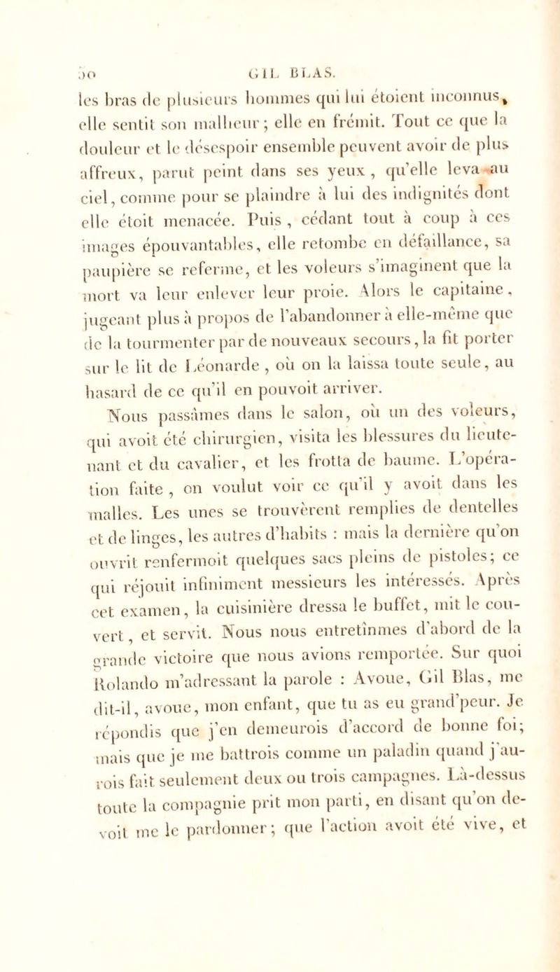 les bras de plusieurs hommes qui lui etoient inconnus% elle sentit son malheur; elle en frémit. Tout ce que la douleur et le désespoir ensemble peuvent avoir de plus affreux, parut peint dans ses yeux, quelle leva-au ciel, comme pour se plaindre à lui des indignités dont elle étoit menacée. Puis , cédant tout à coup à ces images épouvantables, elle retombe en detaillance, sa paupière se referme, et les voleurs s’imaginent que la mort va leur enlever leur proie. Alors le capitaine. jugeant plus à propos de l’abandonner à elle-même que de la tourmenter par de nouveaux secours, la fit porter sur le lit de Léonarde , où on la laissa toute seule, au hasard de ce qu’il en pouvoit arriver. Nous passâmes dans le salon, où un des voleurs, qui avoit été chirurgien, visita les blessures du lieute- nant et du cavalier, et les frotta de baume. L’opéra- tion faite , on voulut voir ce qu il y avoit dans les malles. Les unes se trouvèrent remplies de dentelles et de linges, les autres d habits : mais la dcrmeie qu on ouvrit renfermeit quelques sacs pleins de pistolcs, ce qui réjouit infiniment messieurs les intéressés. Après cet examen, la cuisinière dressa le buffet, mit le cou- vert, et servit. Nous nous entretînmes d'abord de la grande victoire que nous avions remportée. Sur quoi llolando m’adressant la parole : Avoue, Gil Lias, me dit-il, avoue, mon enfant, que tu as eu grand’peur. Je répondis que j’en demeurois d’accord de bonne foi; mais que je me battrois comme un paladin quand j au- rois fait seulement deux ou trois campagnes. Là-dessus toute la compagnie prit mon parti, en disant qu on de-