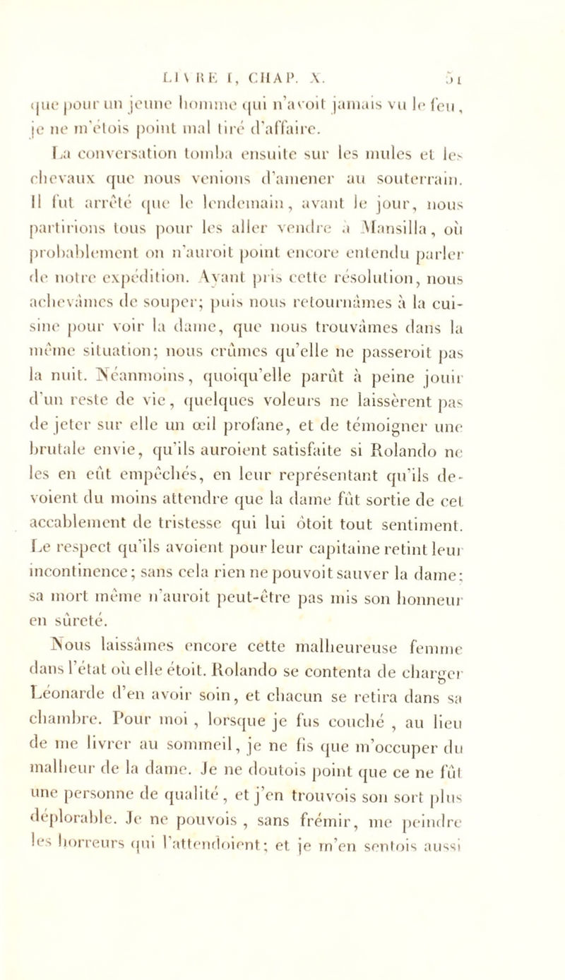 (juc pour un jeune homme qui n’a voit jamais vu 1&lt;&gt; feu, je ne in'étois point mal tire d’affaire. La conversation tomba ensuite sur les mules et les chevaux que nous venions d’amener au souterrain. Il fut arrêté que le lendemain, avant le jour, nous partirions tous pour les aller vendre à Mansilla, où probablement on n’auroit point encore entendu parler de notre expédition. Ayant pris cette résolution, nous achevâmes île souper; puis nous retournâmes à la cui- sine pour voir la daine, que nous trouvâmes dans la même situation; nous crûmes qu’elle ne passeroit pas la nuit. N éanmoins, quoiqu’elle parût à peine jouir d’un reste de vie, quelques voleurs ne laissèrent pas de jeter sur elle un œil profane, et de témoigner une brutale envie, qu’ils auraient satisfaite si Rolando ne les en eût empêchés, en leur représentant qu’ils dé- voient du moins attendre que la dame fût sortie de cet accablement de tristesse qui lui ôtoit tout sentiment. Le respect qu’ils avoient pour leur capitaine retint leui incontinence; sans cela rien ne pou voit sauver la dame: sa mort même n’auroit peut-être pas mis son honneur en sûreté. Nous laissâmes encore cette malheureuse femme dans 1 état où elle étoit. Rolando se contenta de chanter V Leonarde d’en avoir soin, et chacun se retira dans sa chambre. Pour moi , lorsque je fus couché , au lieu de me livrer au sommeil, je ne fis que m’occuper du malheur de la dame. Je ne doutois point que ce ne fût une personne de qualité, et j'en trouvois son sort plus déplorable. Je ne pouvois , sans frémir, me peindre les horreurs qui 1 attendoient; et je m’en sentois aussi