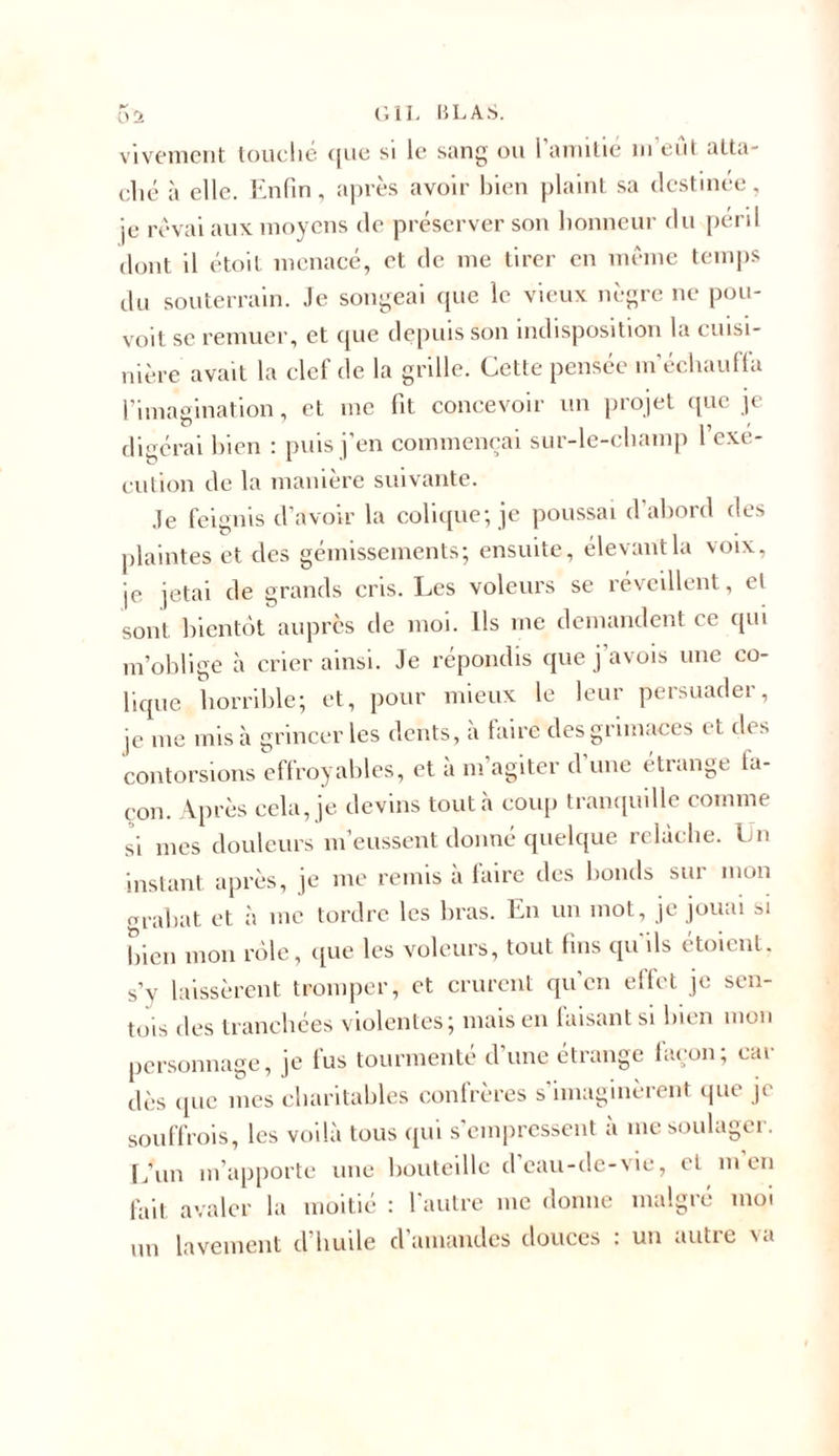 vivement touché &lt;|iie si le sang ou I amitié m eut atta- ché à elle. Enfin, après avoir bien plaint sa destinée, je rêvai aux moyens de préserver son honneur du péril dont il étoit menacé, et de me tirer en même temps du souterrain. Je songeai que le vieux nègre ne pou- voit se remuer, et que depuis son indisposition la cuisi- nière avait la clef de la grille. Cette pensée m’échauffa l’imagination, et me fit concevoir un projet que je digérai bien : puis j’en commençai sur-le-champ l’exe- cution de la manière suivante. Je feignis d’avoir la colique; je poussai d abord des plaintes et des gémissements; ensuite, élevant la voix, je jetai de grands cris. Les voleurs se réveillent, et sont bientôt auprès de moi. Ils me demandent ce qui m’oblige à crier ainsi. Je répondis que j’avois une co- lique horrible; et, pour mieux le leur persuader, je me mis à grincer les dents, à faire des grimaces et des contorsions effroyables, et à m’agiter d’une étrange fa- çon. Après cela, je devins tout à coup tranquille comme si mes douleurs m’eussent donné quelque relâche. Un instant après, je me remis à faire des bonds sur mon orabat et à me tordre les bras. En un mot, je jouai 3i bien mon rôle, que les voleurs, tout fins qu ils étoient. s’y laissèrent tromper, et crurent qu'en effet je sen- tis des tranchées violentes; mais en faisant si bien mon personnage, je fus tourmenté d’une étrange façon; car dès que mes charitables confrères s’imaginèrent que je souffrois, les voilà tous qui s’empressent à me soulager. L’un m’apporte une bouteille d’eau-de-vie, et m’en fait avaler la moitié : l'autre me donne malgré moi un lavement d’huile d’amandes douces : un autre va