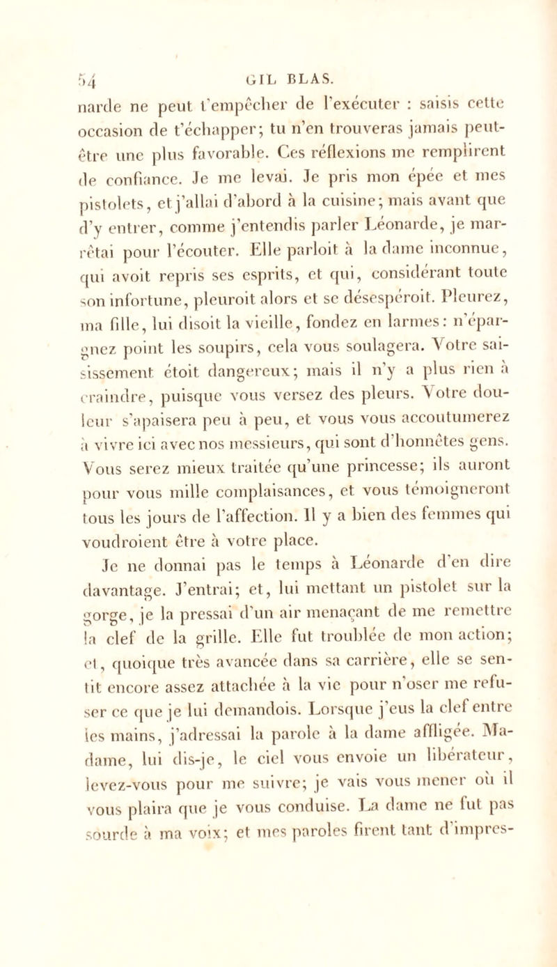 narcle ne peut t’empêcher de l’exécuter : saisis cette occasion de t’échapper; tu n’en trouveras jamais peut- être une plus favorable. Ces réflexions me remplirent de confiance. Je me levai. Je pris mon épée et mes pistolets, et j’allai d’abord à la cuisine; mais avant que d’y entrer, comme j’entendis parler Léonarde, je mar- rêtai pour l’écouter. Elle parloit à la dame inconnue, qui avoit repris ses esprits, et qui, considérant toute son infortune, plcuroit alors et se désespéroit. Pleurez, ma fille, lui disoit la vieille, fondez en larmes: n’épar- gnez point les soupirs, cela vous soulagera. Votre sai- sissement étoit dangereux; mais il n’y a plus rien à craindre, puisque vous versez des pleurs. A otre dou- leur s’apaisera peu à peu, et vous vous accoutumerez ii vivre ici avec nos messieurs, qui sont d honnêtes gens. Vous serez mieux traitée qu’une princesse; ils auront pour vous mille complaisances, et vous témoigneront tous les jours de l'affection. 11 y a bien des femmes qui voudroient être à votre place. Je ne donnai pas le temps à Leonarde d en dire davantage. J’entrai; et, lui mettant un pistolet sur la gorge, je la pressai d’un air menaçant de me remettre la clef de la grille. Elle fut troublée de mon action; et, quoique très avancée dans sa carrière, elle se sen- tit encore assez attachée à la vie pour n’oser me refu- ser ce que je lui demandois. Lorsque j’eus la clef entre les mains, j’adressai la parole a la dame affligée. Ma- dame, lui dis-je, le ciel vous envoie un libérateur, levez-vous pour me suivre; je vais vous mener oii il vous plaira que je vous conduise. La dame ne lut pas sourde à ma voix; et mes paroles firent tant d’impres-