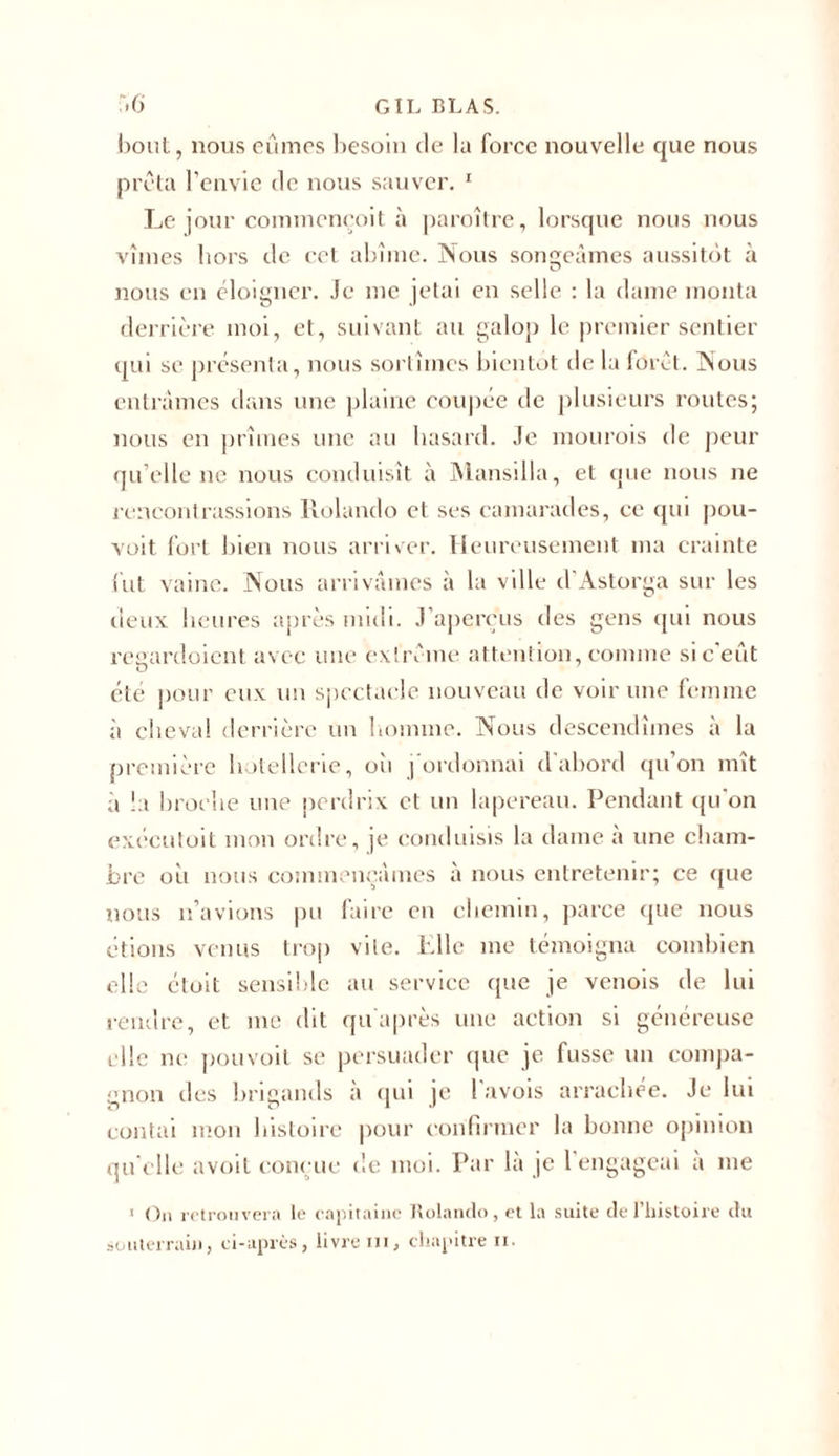 bout, nous eûmes besoin de la force nouvelle que nous prêta l’envie de nous sauver. 1 Le jour commeneoit à paraître, lorsque nous nous vîmes hors de cet abîme. Nous songeâmes aussitôt à nous en éloigner. Je me jetai en selle : la dame monta derrière moi, et, suivant au galop le premier sentier qui se présenta, nous sortîmes bientôt de la forêt. Nous entrâmes dans une plaine coupée de plusieurs routes; nous en prîmes une au hasard. Je mourais de peur qu’elle ne nous conduisît à Mansilla, et que nous ne rencontrassions Rolando et ses camarades, ce qui pou- voit fort bien nous arriver. Heureusement ma crainte lut vainc. Nous arrivâmes à la ville d'Astorga sur les lieux heures après midi. J’aperçus des gens qui nous regardoient avec une extrême attention, comme si c’eût été pour eux un spectacle nouveau de voir une femme à cheval derrière un homme. Nous descendîmes à la première hôtellerie, où j'ordonnai d’abord qu’on mît à îa broche une perdrix et un lapereau. Pendant qu’on exécutoit mon ordre, je conduisis la dame à une cham- bre où nous commençâmes à nous entretenir; ce que nous n’avions pu faire en chemin, parce que nous étions venus trop vile. Elle me témoigna combien elle étoit sensible au service que je venois de lui rendre, et inc dit quaprès une action si généreuse elle ne pou voit se persuader que je fusse un compa- gnon des brigands a qui je 1 avois arrachée. Je lui contai mon histoire pour confirmer la bonne opinion qu elle avoit conçue de moi. Par la je 1 engageai a me 1 On retrouvera le capitaine Rolando, et la suite dePliistoire du souterrain, ci-après, livre ni, chapitre n.