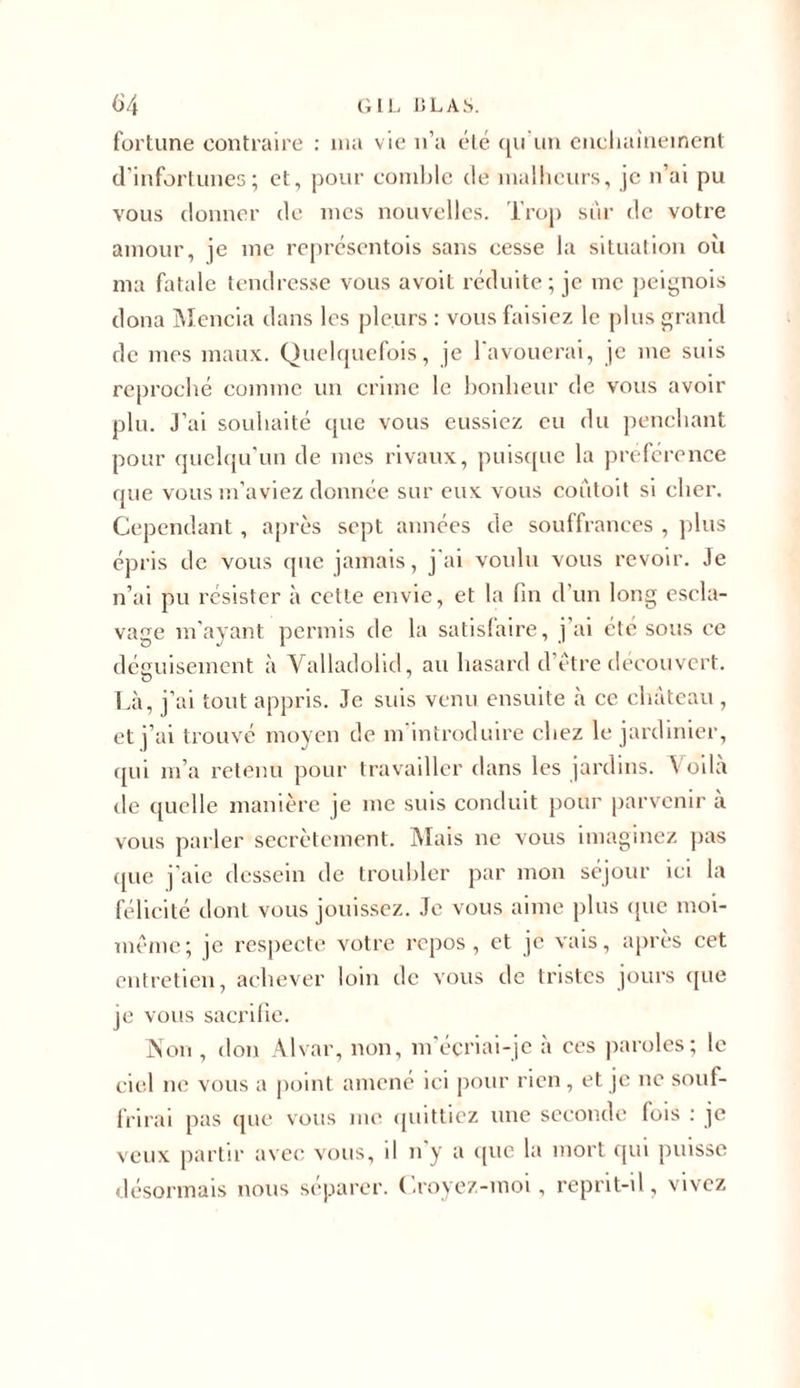 fortune contraire : ma vie n’a été qu'un enchaînement d’infortunes; et, pour comble de malheurs, je n’ai pu vous donner de mes nouvelles. Trop sûr de votre amour, je me représentois sans cesse la situation où ma fatale tendresse vous avoit réduite; je me peignois doua Mencia dans les pleurs : vous faisiez le plus grand de mes maux. Quelquefois, je 1 avouerai, je me suis reproché comme un crime le bonheur de vous avoir plu. J’ai souhaité que vous eussiez eu du penchant pour quelqu’un de mes rivaux, puisque la préférence que vous m’aviez donnée sur eux vous coûtoit si cher. Cependant , après sept années de souffrances , plus épris de vous que jamais, j’ai voulu vous revoir. Je n’ai pu résister à cette envie, et la fin d’un long escla- vage m’ayant permis de la satisfaire, j’ai été sous ce déguisement à Valladolid, au hasard d’être découvert. O Là, j’ai tout appris. Je suis venu ensuite à ce château , et j’ai trouvé moyen de m'introduire chez le jardinier, qui m’a retenu pour travailler dans les jardins. Voilà de quelle manière je me suis conduit pour parvenir à vous parler secrètement. Mais ne vous imaginez pas ({lie j’aie dessein de troubler par mon séjour ici la félicité dont vous jouissez. Je vous aime plus que moi- même; je respecte votre repos, et je vais, après cet entretien, achever loin de vous de tristes jours que je vous sacrifie. Non , don Alvar, non, m’écriai-je à ces paroles; le ciel ne vous a point amené ici pour rien, et je ne souf- frirai pas que vous me quittiez une seconde fois : je veux partir avec vous, il n’y a que la mort qui puisse désormais nous séparer. Croyez-moi, reprit-il, vivez