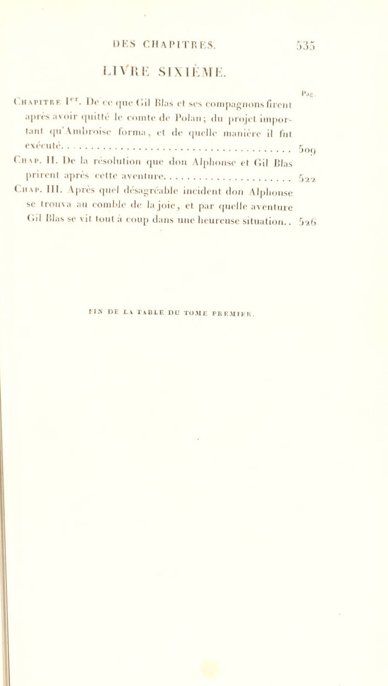 livre sixième. Chapitre I' Do oc que (lil lilas et ses compagnons firent après avoir quitté le comte do Polan; du projet iinpor- taul qti Ambroise forma, et de quelle manière il fut exécuté Cii\p. II. De la résolution que don Alphonse et Cil lilas prirent après cette aventure Cu\p. lil. Après quel désagréable incident don Alphonse sc trouva au comble de la joie, et par quelle aventure Cil lilas se vit tout a coup dans une heureuse situation.. Pag 5o() 5 'x G