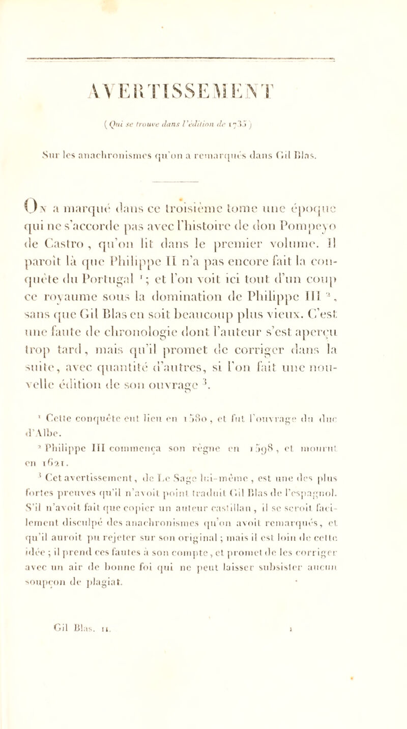 ( Qui se trouve dans /'édition de Sur los anachronismes qu’on a remarques dans (iil lilas. On marque dans ce troisième lomc une époque qui ne s’accorde pas avec l’histoire de don Pompcyo de Castro, qu’on lit dans le premier volume. 1! paroit là que Philippe II n’a pas encore fait la con- quête du Portugal et l’on voit ici tout d’un coup ce royaume sous la domination de Philippe III *, sans cjue Cil l&gt;las en soit beaucoup plus vieux. C’est une faute de chronologie dont l’auteur s’est aperçu trop tard, mais qu’il promet de corriger dans la suite, avec quantité d’autres, si l’on fait une nou- velle édition de son ouvrage ’. ' Celle conquête eut lieu en i ’iBo , et fut l'ouvrage du duc d’Albe. 3 Philippe III commença son règne en i5o8, et mourut en 1621. ! Cet avertissement, de Le Sage lui-même , est une des plus fortes preuves qn’il n’asoit point traduit C.il lilas de l'espagnol. S’il n’avoit fait que copier un auteur castillan , il se scroil nu l- lement disculpé des anachronismes qu’on avoil remarqués, et qu’il auroit pu rejeter sur son original ; mais il est loin de celte, idée ; il prend ces fautes à son compte, et promet de les corriger avec un air de bonne foi qui 11e peut laisser subsister aucun soupçon de plagiat. Gil Plus. il. :