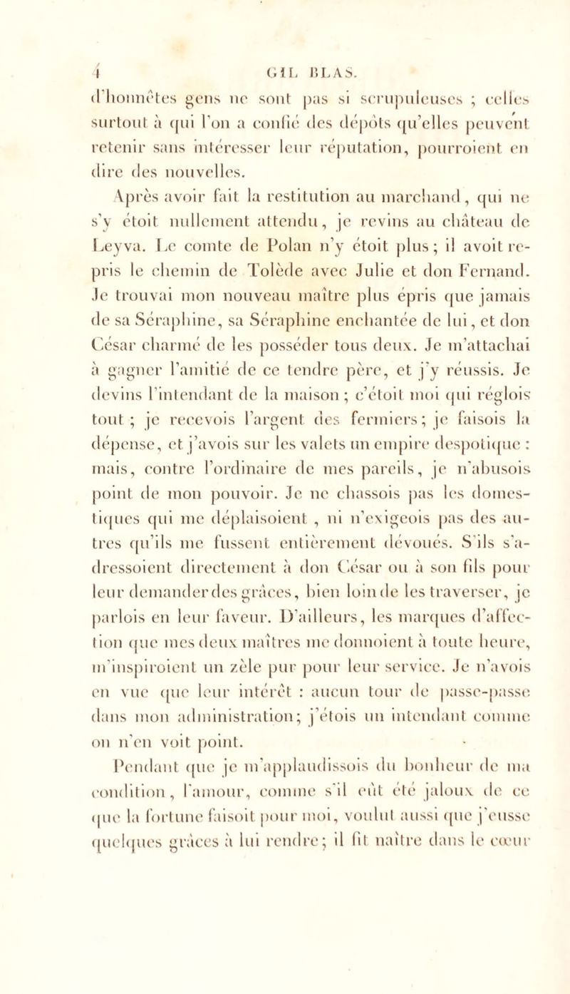 »l honnêtes gens no sont pas si scrupuleuses ; celles surtout à qui l'on a confié des dépôts qu’elles peuvent retenir sans intéresser leur réputation, pourroient en dire des nouvelles. Après avoir fait la restitution au marchand, qui ne s’y étoit nullement attendu, je revins au château de Leyva. Le comte de Polan n’y étoit plus; il avoit re- pris le chemin de Tolède avec Julie et don Fernand. Je trouvai mon nouveau maître plus épris que jamais de sa Séraphine, sa Séraphine enchantée de lui, et don César charmé de les posséder tous deux. Je m’attachai à gagner l’amitié de ce tendre père, et j'y réussis. Je devins 1 intendant de la maison; c’étoit moi qui réglois tout; je recevois l’argent des fermiers; je faisois la dépense, et j’avois sur les valets un empire despotique : mais, contre l’ordinaire de mes pareils, je n'abusois point de mon pouvoir. Je ne chassois pas les domes- tiques qui me déplaisoient , ni n’exigeois pas des au- tres qu’ils me fussent entièrement dévoués. S'ils s'a- dressoient directement à don César ou à son fils pour leur demander des grâces, bien loinde les traverser, je parlois en leur faveur. D’ailleurs, les marques d’affec- tion que mes deux maîtres me donnoient à toute heure, m’iuspiroient un zèle pur pour leur service. Je n’avois en vue que leur intérêt : aucun tour de passe-passe dans mon administration; j’étois un intendant comme on n’en voit point. Pendant que je m’applaudissois du bonheur de ma condition, l'amour, comme s'il eut été jaloux de ce que la fortune faisoit pour moi, voulut aussi que j'eusse quelques grâces à lui rendre; il fit naître dans le cœur