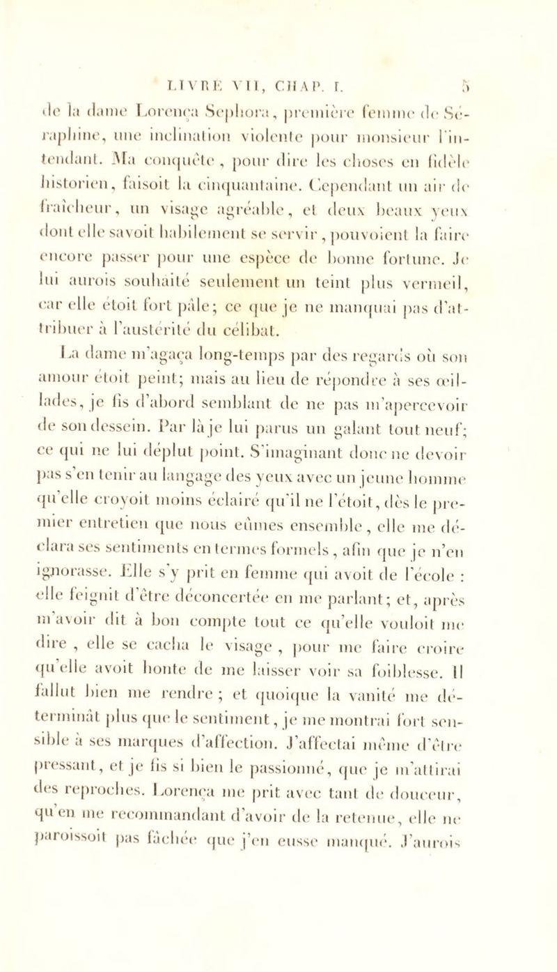 île la dame Lorença Sephora, première femme de Sé- rapliine, une inclination violente pour monsieur lin- tendant. JNTa conquête, pour dire les choses en lidèle historien, faisoit la cinquantaine. Cependant un air de fraîcheur, un visage agréable, et deux beaux yeux dont elle savoit habilement se servir , pouvoient la faire encore passer pour une espèce de bonne fortune. Je lui aurois souhaité seulement un teint plus vermeil, car elle étoit fort pale; ce que je ne manquai pas d’at- tribuer à l’austérité du célibat. La dame m'agaça long-temps par des regards où son amour étoit peint; mais au lieu de répondre à ses oril- lades, je lis d’abord semblant de ne pas m’apercevoir de son dessein. Par là je lui parus un galant tout neuf; ce qui ne lui déplut point. S'imaginant donc ne devoir pas s en tenir au langage des yeux avec un jeune homme qu'elle croyoit moins éclairé qu'il ne l’étoit, dès le pre- mier entretien que nous eûmes ensemble, elle me dé- clara ses sentiments en termes formels , afin que je n’en ignorasse. fille s y prit en femme qui avoit de l’école : elle feignit d être déconcertée en me parlant; et, après m’avoir dit à bon compte tout ce qu’elle vouloit me dire , elle se cacha le visage , pour me faire croire quelle avoit honte de me laisser voir sa foiblesse. Il fallut bien me rendre ; et quoique la vanité me dé- terminât plus que le sentiment, je me montrai fort sen- sible à ses marques d’affection. J’affectai même d’être pressant, et je fis si bien le passionné, que je m’attirai des reproches. Lorença me prit avec tant de douceur, qu en me recommandant d avoir de la retenue, elle ne paroissoit pas fâchée que j’en eusse manqué. J’aurois