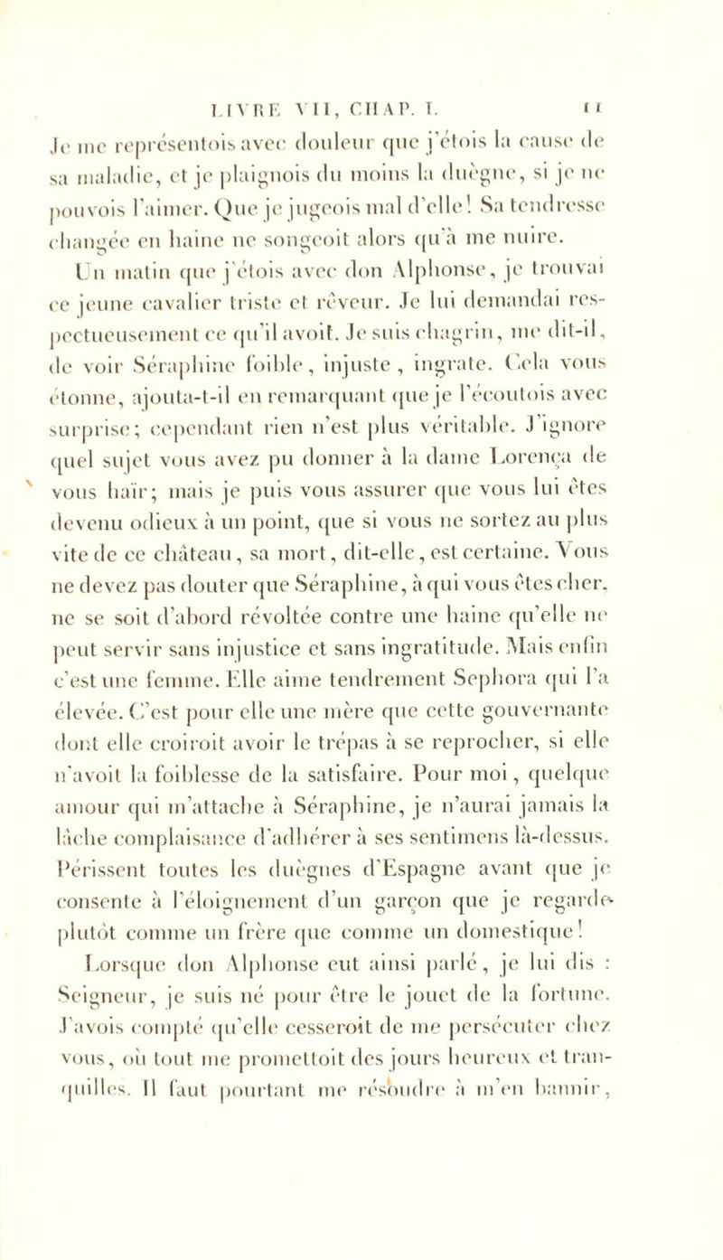 Je me représentais avec douleur que j’étais la cause de sa maladie, et je plaignois du moins la duègne, si je ne pou vois l’aimer. Que je jugeois mal d’elle! Sa tendresse changée en haine ne songeoit alors qu a me nuire. Un matin que j'étais avec don Alphonse, je trouvai ee jeune cavalier triste et rêveur. Je lui demandai res- pectueusement ce qu’il avoit. Je suis chagrin, me dit-il, de voir Séraphine foible, injuste, ingrate. Cela vous étonne, ajouta-t-il en remarquant que je l’écoutois avec surprise; cependant rien n’est plus véritable. J ignore quel sujet vous avez pu donner à la dame Lorença de vous haïr; mais je puis vous assurer que vous lui êtes devenu odieux à un point, que si vous ne sortez au plus vite de ce château, sa mort, dit-elle, est certaine. Ataus 11e devez pas douter que Séraphine, à qui vous êtes cher, ne se soit d’abord révoltée contre une haine qu’elle ne peut servir sans injustice et sans ingratitude. Mais enfin c’est une femme. Elle aime tendrement Sephora qui l’a élevée. C’est pour elle une mère que cette gouvernante dont elle croiroit avoir le trépas à se reprocher, si elle n'avoit la foiblesse de la satisfaire. Pour moi, quelque amour qui m’attache à Séraphine, je n’aurai jamais la lâche complaisance d'adhérer à ses sentimens là-dessus. Périssent toutes les duègnes d’Espagne avant que je consente à l’éloignement d’un garçon que je regarde- plutôt comme un frère que comme un domestique! Lorsque don Alphonse eut ainsi parlé, je lui dis : Seigneur, je suis né pour être le jouet de la fortune. J'avois compté qu’elle cesseroit de me persécuter chez vous, où tout me promettait des jours heureux et tran- quilles. Il faut pourtant me résoudre à m’en bannir,