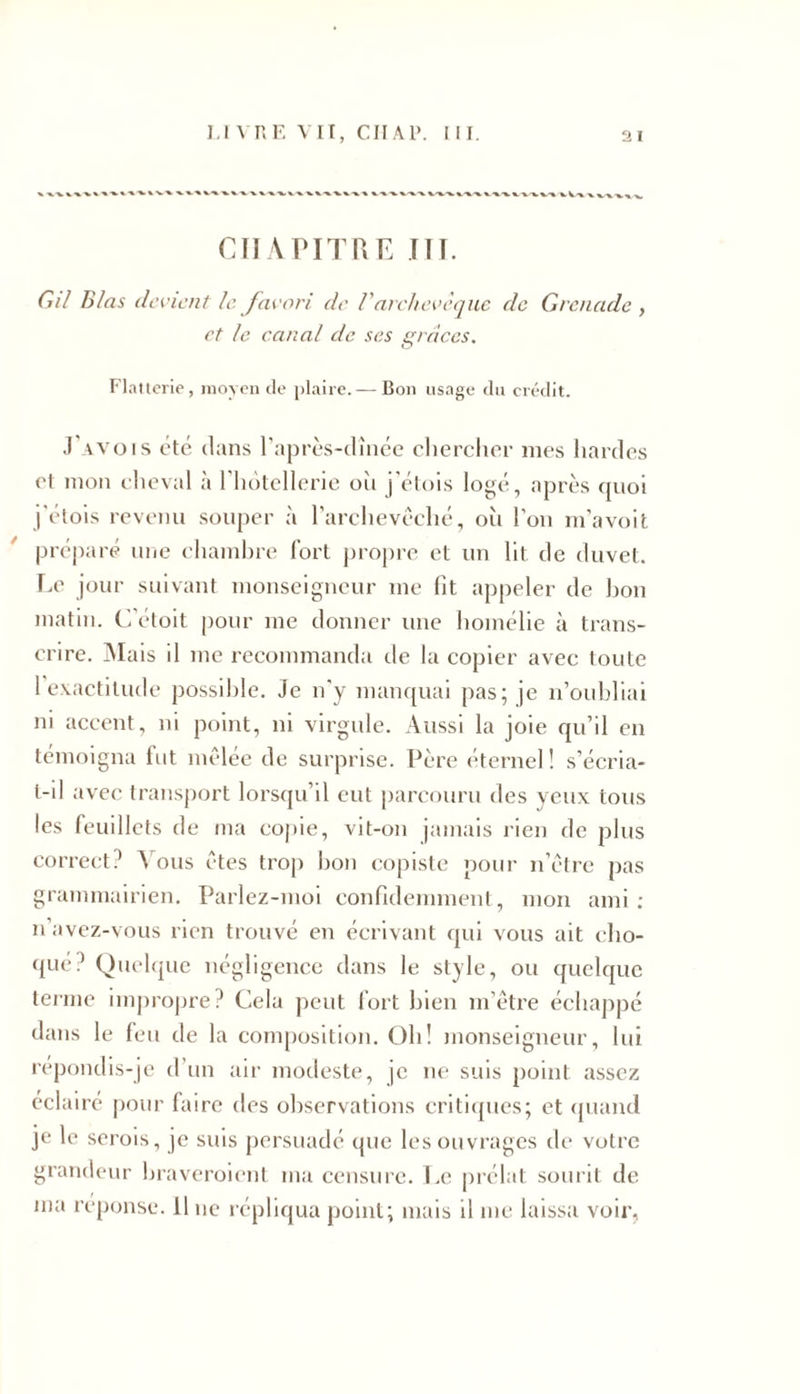 CHAPITRE ITT. Cil B/as de vient le favori de Varchevêque de Grenade , et le canal de ses grâces. Flatterie, moyen de plaire. — Bon usage du crédit. J'avois été dans l'après-dînée chercher mes hardes et mon cheval à l'hôtellerie où j’étois logé, après quoi j'étois revenu souper à l’archevêché, oit l’on m’avoit préparé une chambre fort propre et un lit de duvet. Le jour suivant monseigneur me fit appeler de bon matin. C’étoit pour me donner une homélie à trans- crire. Mais il me recommanda de la copier avec toute 1 exactitude possible. Je n'y manquai pas; je n’oubliai ni accent, ni point, ni virgule. Aussi la joie qu’il en témoigna fut mêlée de surprise. Père éternel ! s’écria- t-il avec transport lorsqu’il eut parcouru des yeux tous les feuillets de ma copie, vit-on jamais lien de plus correct? Vous êtes trop bon copiste pour n’être pas grammairien. Parlez-moi eonfidemment, mon ami : n avez-vous rien trouvé en écrivant qui vous ait cho- qué? Quelque négligence dans le style, ou quelque terme impropre? Cela peut fort bien m’être échappé dans le feu de la composition. Oh! monseigneur, lui répondis-je d’un air modeste, je ne suis point assez éclairé pour faire des observations critiques; et quand je le serois, je suis persuadé que les ouvrages de votre grandeur braveroient ma censure. Le prélat sourit de ma réponse. 11 ne répliqua point; mais il me laissa voir.