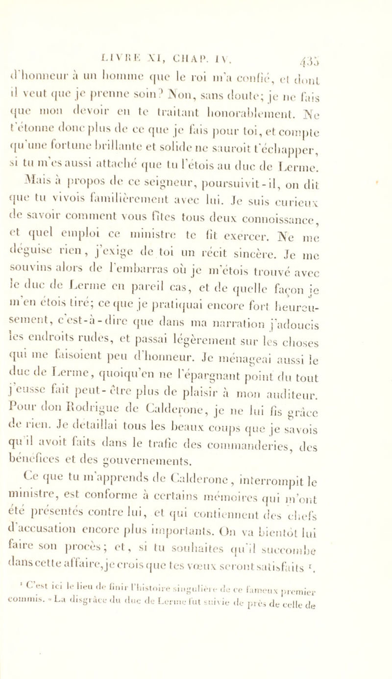 d'honneur à un homme que le roi m’a confie*, el dont il veut que je prenne soin? Non, sans doute; je ne fais que mon devoir en te traitant honorablement. Ne t étonné donc plus de ce que je fais pour loi, et compte qu une fortune brillante et solide ne sauroit t échapper, si tu m es aussi attaché que tu l'étois au duc de Lerme. Mais a propos de ce seigneur, poursuivit-il, on dit (jue tu vivois familièrement avec lui. Je suis curieux île savoir comment vous fîtes tous deux connoissance et quel emploi ce ministre te fit exercer. Ne me déguisé rien, j’exige de toi un récit sincère. Je me souvins alors de l'embarras où je metois trouvé avec le duc de Lerme en pareil cas, et de quelle façon je m'en étois tiré; ce que je pratiquai encore fort heureu- sement, c’est-à-dire que dans ma narration j’adoucis les endroits rudes, et passai légèrement sur les choses qui me faisoient peu d'honneur. Je ménageai aussi le due de Lerme, quoiqu’on ne l'épargnant point du tout j’eusse fait peut-être plus de plaisir à mon auditeur. Pour don Rodrigue de Calderone, je ne lui fis grâce de rien. Je détaillai tous les beaux coups que je savois qu il avoit laits dans le trafic des commanderies, des bénéfices et des gouvernements. Ce que tu m apprends de Calderone, interrompit le ministre, est conforme à certains mémoires qui m’ont été présentés contre lui, et qui contiennent des chefs d accusation encore plus importants. On va bientôt lui faire son procès; et, si tu souhaites qu'il succombe dans cette at faire, je crois que tes vœux seront satisfaits r. 1 C. est ici le lieu «le finir l'histoire singulièic de ce fameux premier commis. » La disgrâce du «lue de Lerme fut suivie de près de celle de