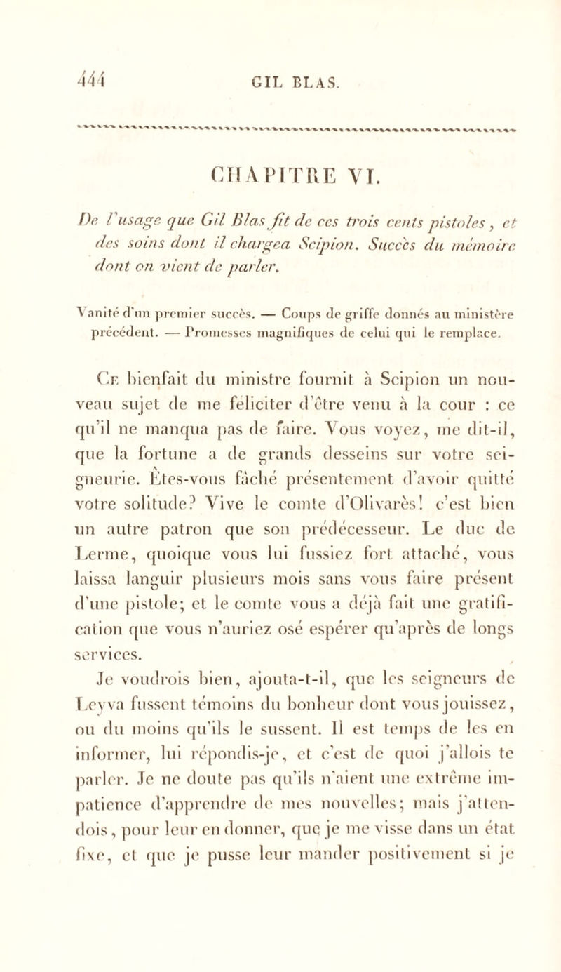 De l usage que Gtl Blasjit de rcs trois cents pistoles, et des soins dont il chargea Scipion. Succ'cs du mémoire dont on vient de parler. \ anité d’un premier succès. — Coups de griffe donnés au ministère précédent. — Promesses magnifiques de celui qui le remplace. Cf. bienfait du ministre fournit à Scipion un nou- veau sujet de me féliciter d être venu à la cour : ce qu’il ne manqua pas de faire. Vous voyez, me dit-il, que la fortune a de grands desseins sur votre sei- gneurie. Etes-vous fâché présentement d’avoir quitté votre solitude? Vive le comte d’Olivarès! c’est bien un autre patron que son prédécesseur. Le duc de. Lerme, quoique vous lui fussiez fort attaché, vous laissa languir plusieurs mois sans vous faire présent d’une pistole; et le comte vous a déjà fait une gratifi- cation que vous n’auriez osé espérer qu’apres de longs services. Je voudrois bien, ajouta-t-il, que les seigneurs de Leyva fussent témoins du bonheur dont vous jouissez, ou du moins qu’ils le sussent. Il est temps de les en informer, lui répondis-je, et c’est de quoi j'allois te parler. Je ne doute pas qu’ils n'aient une extrême im- patience d’apprendre de mes nouvelles; mais j’atten- dois, pour leur en donner, quq je me visse dans un état fixe, et que je pusse leur mander positivement si je