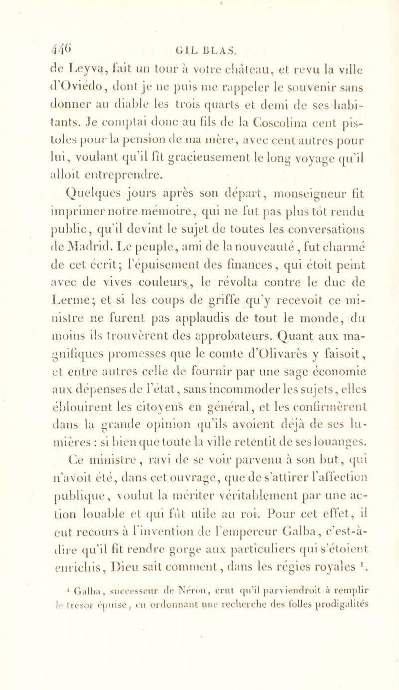 44(&gt; G1L BLAS. de Leyvq, tait un tour à votre château, eL revu la ville d'Oviedo, dont je ne puis nie rappeler le souvenir sans donner au diable les trois quarts et demi de ses habi- tants. Je comptai donc au fils de la Coscolina cent pis- toles pour la pension de ma mère, avec cent autres pour lui, voulant qu’il lit gracieusement le long voyage qu'il nlloit entreprendre. Quelques jours après son départ, monseigneur fit imprimer notre mémoire, qui ne fut pas plus tôt rendu public, qu’il devint le sujet de toutes les conversations de Madrid. Le peuple, ami de la nouveauté , fut charmé de cet écrit; l'épuisement des finances, qui étoit peint avec de vives couleurs, le révolta contre le duc de Lerme; et si les coups de griffe qu'y reeevoit ce mi- nistre ne furent pas applaudis de tout le monde, du moins ils trouvèrent des approbateurs. Quant aux ma- gnifiques promesses que le comte d’Olivarès y faisoit, et entre autres celle de fournir par une sage économie aux dépenses de l’état, sans incommoder les sujets, elles éblouirent les citoyens en général, et les confirmèrent dans la grande opinion qu’ils avoient déjà de ses lu- mières : si bien que toute la ville retentit de ses louanges. Ce ministre, ravi de se voir parvenu à son but, qui n’avoit été, dans cet ouvrage, que de s’attirer l'affection publique, voulut la mériter véritablement par une ac- tion louable et qui fut utile au roi. Pour cet effet, il eut recours à 1 invention de l’empereur Galba, c'est-à- dire qu'il fit rendre gorge aux particuliers qui s’étoient enrichis, Dieu sait comment, dans les régies royales G 1 Galba, successeur (le Néron, crut qu’il parviendroit à remplir ! • trésor épuisé, en ordonnant une recherche des folles prodigalités