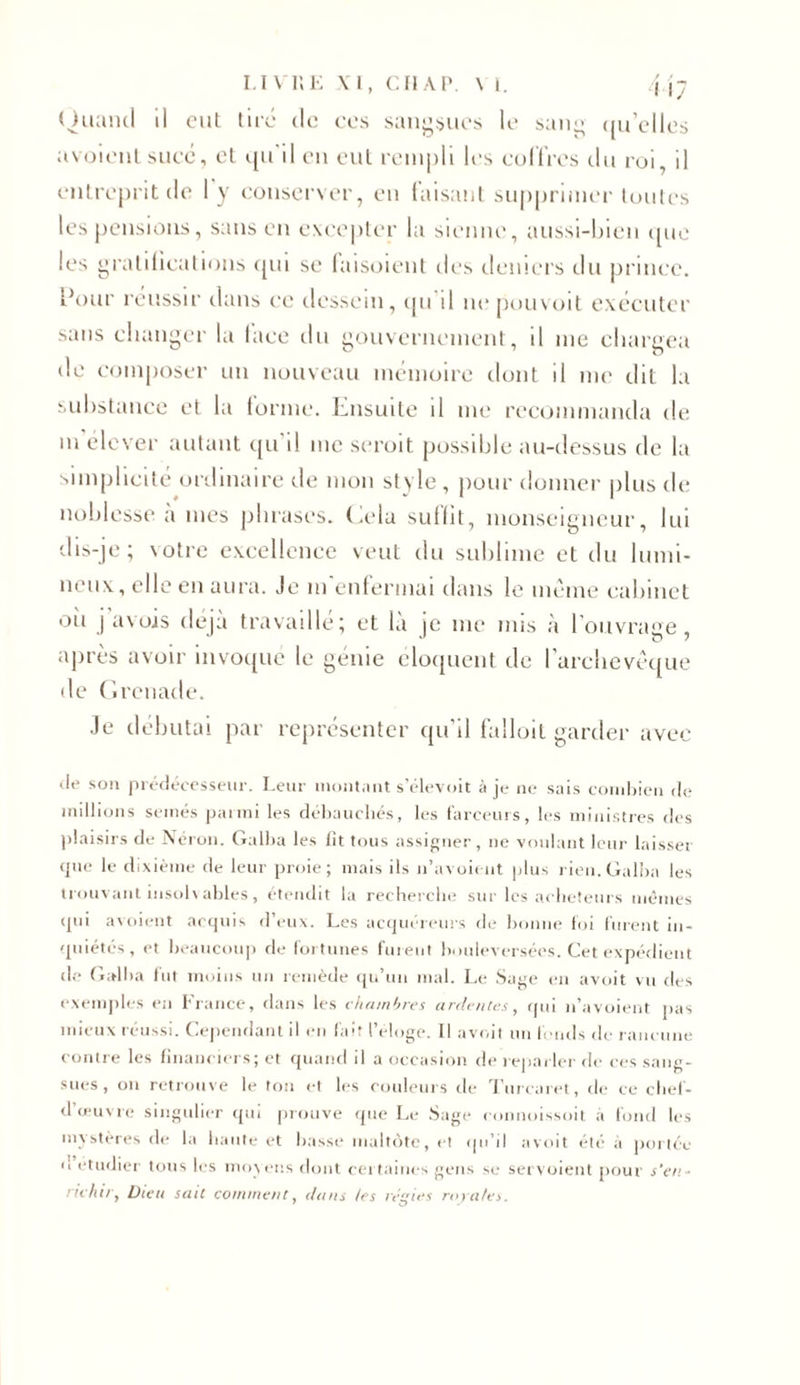 Ouaiul il ont tire de ces sangsues le sang qu’elles avoientsucé, et qu'il en eut rempli les coffres du roi, il entreprit de ly conserver, eu taisant supprimer toutes les pensions, sans en excepter la sienne, aussi-bien que les gratifications qui se faisoient des deniers du prince. Pour réussir dans ce dessein, qu d nepouvoit exécuter sans changer la face du gouvernement, il me chargea de composer un nouveau mémoire dont il me dit la substance et la forme. Lnsuite il me recommanda de ni élever autant qu il me seroit possible au-dessus de la simplicité ordinaire de mon style , pour donner plus de noblesse a mes phrases. Cela suffit, monseigneur, lui dis-je; \otre excellence veut du sublime et du lumi- neux, elle en aura. Je m'enfermai dans le même cabinet oh j avojs déjà travaille; et là je me mis à I ouvrage , après avoir invoque le génie éloquent de l’archevêque de Grenade. Je débutai par représenter qu’il falloit garder avec de son prédécesseur. Leur montant s’élevoit à je ne sais combien de millions semés panni les débauchés, les farceurs, les ministres des plaisirs de Néron. Galba les fit tous assigner, ne voulant leur laisser &lt;jue le dixième de leur proie; mais ils n’avoient plus rien. Galba les trouvant insolvables, étendit la recherche sur les acheteurs mêmes qui avoient acquis d eux. Les acquereurs de bonne foi furent in- quiétés, et beaucoup de fortunes furent bouleversées. Cet expédient de Galba fut moins un remède qu’un mal. Le Sage en avoit vu des exemples en l'rance, dans les chambres ardentes, qui n’avoient pas mieux réussi. Cependant il en fait l’éloge. Il avoit un fonds de rancune contre les financiers; et quand il a occasion de reparler de ces sang- sues, on retrouve le ton et les couleurs de Turcaret, de ce chef- d œuvre singulier qui prouve que Le Sage connoissoit à fond les mystères de la haute et basse maltôte, et qu’il avoit été à portée n étudier tous les moyens dont certaines gens se servoient pour s'en- richir, Dieu sait comment, dans les régies royales.