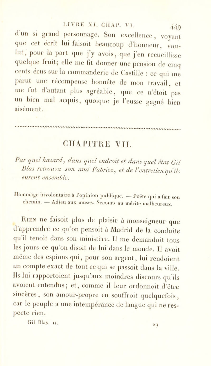 LIVRE XI, CIIAl». VJ. 44q d'im si grand personnage. Son excellence, voyant cpie cet écrit lui faisoit beaucoup d’honneur, vou- lut, pour la part que j’y avois, que j’en recueillisse quelque fruit; elle me fit donner une pension de cinq cents cens sur la comtnanderie de Castille : ce qui me parut une récompense honnête de mon travail, et me fut d autant plus agréable, que ce n’étoit pas un bien mal acquis, quoique je l’eusse gagné bien aisément. CHAPITRE VII. Par quel hasard, dans quel endroit et dans quel état Cil Blas retrouva son ami Fabrice, et de Ventretienquils eurent ensemble. Hommage involontaire à l’opinion publique. — Poète qui a fait son chemin. — Adieu aux muses. Secours au mérite malheureux. Rien ne faisoit plus de plaisir à monseigneur que d’apprendre ce qu’on pensoit à Madrid de la conduite qu i! tenoit dans son ministère, il me demandoit tous les jouis ce qu on disoit de lui dans le monde. Il avoit même des espions qui, pour son argent, lui rendoient un compte exact de tout ce qui se passoit dans la ville. Us lui rapportoient jusqu’aux moindres discours qu'ils avoient entendus; et, comme il leur ordonnoit d’être sincères, son amour-propre en souffroit quelquefois, car le peuple a une intempérance de langue qui ne res- pecte rien.