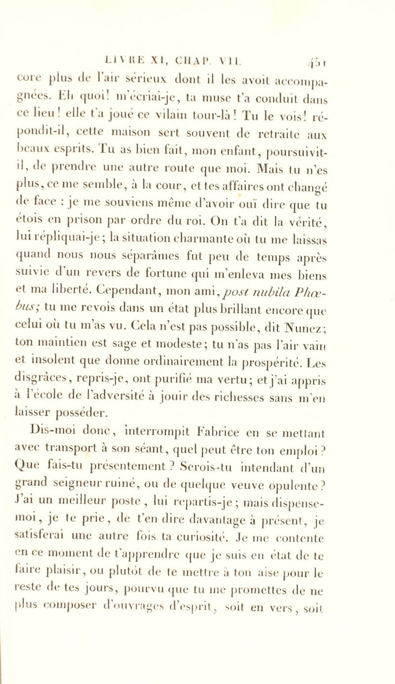 core plus de l’air sérieux dont il les avoil accompa- gnées. Eli quoi! m’écriai-je, ta muse t’a conduit dans ce lieu ! elle t’a joué ce vilain tour-là ! Tu le vois! ré- pondit-il, cette maison sert souvent de retraite aux beaux esprits, lu as bien fait, mon enfant, poursuivit- il, de prendre une autre route que moi. Mais lu n’es plus, ce me semble, à la cour, et tes affaires ont changé de face : je 111e souviens même d’avoir ouï dire que tu étois en prison par ordre du roi. O11 t’a dit la vérité, lui répliquai-je ; la situation charmante où tu me laissas quand nous nous séparâmes fut peu de temps après suivie d un revers de fortune qui m’enleva mes biens et ma liberté. Cependant, mon ami,post nubila Phne- bus; tu 111e revois dans un état plus brillant encore que celui où tu 111 as vu. Cela n’est pas possible, dit Nunez; ton maintien est sage et modeste; tu n’as pas l’air vain et insolent que donne ordinairement la prospérité. Les disgrâces, repris-je, ont purifié 111a vertu; et j’ai appris à l'école de l’adversité à jouir des richesses sans m’en laisser posséder. Dis-moi donc, interrompit Fabrice en se mettant avec transport à son séant, quel peut être ton emploi ? Que fais-tu présentement ? Serois-tu intendant d’un grand seigneur ruiné, ou de quelque veuve opulente? •I ai un meilleur poste , lui repartis-je ; mais dispense- moi, je te prie, de t’en dire davantage à présent, je satisferai une autre fois ta curiosité. Je* me contente en ce moment de t’apprendre que je suis en état de te laire plaisir, ou plutôt de te mettre à ton aise pour le reste de tes jours, pourvu que tu me promettes de 11e plus composer d ouvrages d’esprit, soit en vers, soit