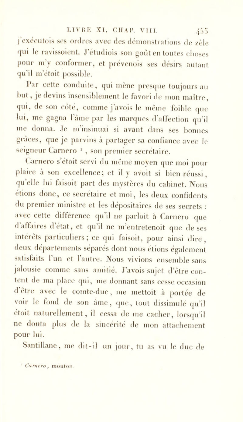 j’exécutois ses ordres avec des démonstrations de zèle •jui le ravissoient J étudiois son goût en toutes choses |)onr m’y conformer, et prévenois ses désirs autant qu’il m'étoit possible. Par cette conduite, qui mène presque toujours au but, je devins insensiblement le favori de mon maître, qui, do son côté, comme j’avois le meme foible que lui, me gagna lame par les marques d’affection qu'il me donna. Je m’insinuai si avant dans ses bonnes grâces, que je parvins à partager sa confiance avec le seigneur Carnero 1 , son premier secrétaire. Carnero s’étoit servi du même moyen que moi pour plaire à son excellence; et il y avoit si bien réussi, qu'elle lui faisoit part des mystères du cabinet. Nous étions donc, ce secrétaire et moi, les deux confidents du premier ministre et les dépositaires de ses secrets : avec cette différence qu’il 11e parloit à Carnero que d affaires d’état, et qu’il ne m’entretenoit que de ses intérêts particuliers; ce qui faisoit, pour ainsi dire, deux départements séparés dont nous étions également satisfaits l’un et l’autre. Nous vivions ensemble sans jalousie comme sans amitié. J’avois sujet d’être con- tent de ma place qui, me donnant sans cesse occasion d être avec le comte-duc, me mettoit à portée de voir le fond de son âme, que, tout dissimulé qu'il étoit naturellement, il cessa de me cacher, lorsqu’il ne douta plus de la sincérité de mon attachement pour lui. Santillane, me dit-il un jour, tu as vu le due de Carnero, mouton