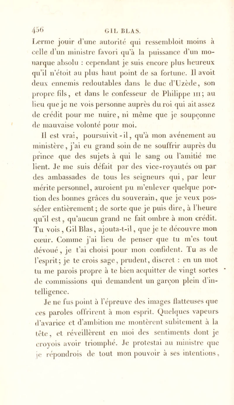 Lerme jouir d'une autorité qui ressembloit moins à celle d’un ministre favori qu’à la puissance d'un mo- narque absolu : cependant je suis encore plus heureux qu’il n’étoit au plus liant point de sa fortune. Il avoit deux ennemis redoutables dans le due d’Uzède, son propre fils, et dans le confesseur de Philippe m; au lieu que je ne vois personne auprès du roi qui ait assez de crédit pour me nuire, ni même que je soupçonne de mauvaise volonté pour moi. Il est vrai, poursuivit - il, qu’à mon avènement au ministère, j’ai eu grand soin de ne souffrir auprès du prince que des sujets à qui le sang ou l’amitié me lient. Je me suis défait par des vice-royautés ou par des ambassades de tous les seigneurs qui, par leur mérite personnel, auroient pu m’enlever quelque por- tion des bonnes grâces du souverain, que je veux pos- séder entièrement; de sorte que je puis dire, à l’heure qu’il est, qu’aucun grand ne fait ombre à mon crédit. Tu vois , Gil Pilas, ajouta-t-il, que je te découvre mon cœur. Comme j’ai lieu de penser que tu m’es tout dévoué, je t’ai choisi pour mon confident. Tu as de l’esprit; je te crois sage, prudent, discret : en un mot tu me parois propre à te bien acquitter de vingt sortes de commissions qui demandent un garçon plein d'in- telligence. Je ne fus point à l’épreuve des images flatteuses que ces paroles offrirent à mon esprit. Quelques vapeurs d’avarice et d’ambition me montèrent subitement à la tête et réveillèrent en moi des sentiments dont je croyois avoir triomphé. Je protestai au ministre (pie je répondrais de tout mon pouvoir à ses intentions,