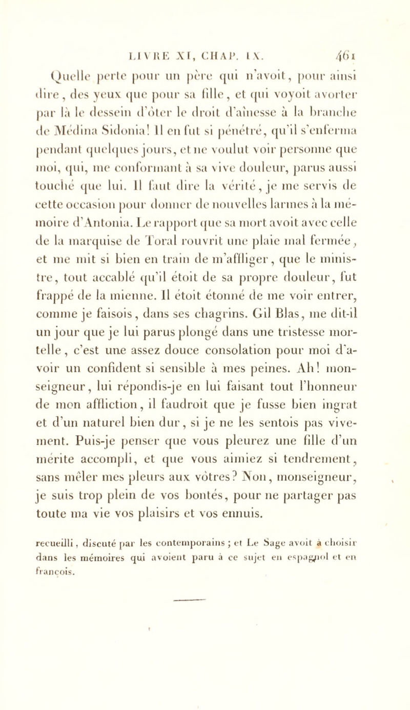 Quelle perte pour un père qui n’avoit, pour ainsi dire, des yeux (pic pour sa fille, et qui voyoit avorter par la le dessein d oter le droit d’aînesse à la brandie de Médina Sidonia! Il en lut si pénétré, qu'il s'enferma pendant quelques jours, et 11e voulut voir personne que moi, qui, me conformant à sa vive douleur, parus aussi touché que lui. Il faut dire la vérité, je me servis de cette occasion pour donner de nouvelles larmes à la mé- moire d’Antonia. Le rapport que sa mort avoit avec celle de la marquise de Toral rouvrit une plaie mal fermée, et me mit si bien en train de m’affliger, que le minis- tre, tout accablé qu’il étoit de sa propre douleur, fut frappé de la mienne. Il étoit étonné de 111e voir entrer, comme je faisois, dans ses chagrins. Gil Blas, me dit-il un jour que je lui parus plongé dans une tristesse mor- telle, c’est une assez douce consolation pour moi d'a- voir un confident si sensible à mes peines. Ab ! mon- seigneur, lui répondis-je en lui faisant tout l’honneur de mon affliction, il faudroit que je fusse bien ingrat et d’un naturel bien dur, si je ne les sentois pas vive- ment. Puis-je penser que vous pleurez une fille d’un mérite accompli, et que vous aimiez si tendrement, sans mêler mes pleurs aux vôtres? Non, monseigneur, je suis trop plein de vos bontés, pour ne partager pas toute ma vie vos plaisirs et vos ennuis. recueilli, discuté par les contemporains ; et Le Sage avoit à choisir dans les mémoires qui avoient paru à ce sujet en espagnol et en franeois.