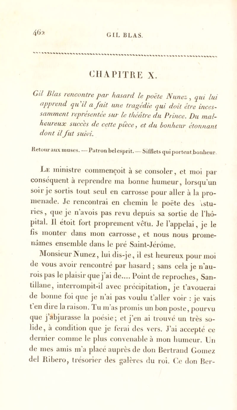 4 (h. CHAPITRE X. GU Blas rencontre par hasard le poète Nunez , qui lui apprend qu il a fait une tragédie qui doit être inces- samment représentée sur le théâtre du Prince. Du mal- heureux succès de cette pièce, et du bonheur étonnant dont il fut suivi. Retour aux muses. Patron bel esprit. — Sifflets qui portent bonheur. Le ministre commencent à se consoler, et moi par conséquent à reprendre ma bonne humeur, lorsqu’un soir je sortis tout seul en carrosse pour aller à la pro- menade. Je rencontrai en chemin le poète des \stu- ries, que je n’avois pas revu depuis sa sortie de l’hô- pital. Il étoit fort proprement vêtu. Je l’appelai, je le Iis monter dans mon carrosse, et nous nous prome- nâmes ensemble dans le pré Saint-Jérome. Monsieur Nunez, lui dis-je, il est heureux pour moi de vous avoir rencontré par hasard; sans cela je n’au- rois pas le plaisir que j ai de.... Point de reproches, San- tillane, interrompit-il avec précipitation, je t’avouerai de bonne foi que je n ai pas voulu t’aller voir : je vais t en dire la raison. Tu m’as promis un bon poste, pourvu que j’abjurasse la poésie; et j’en ai trouvé un très so- lide, à condition que je ferai des vers. J’ai accepté ce dernier comme le plus convenable à mon humeur. Un de mes amis m’a placé auprès de don Bertrand Gomez del Ribero, trésorier des galères du roi. Ce don Ber-