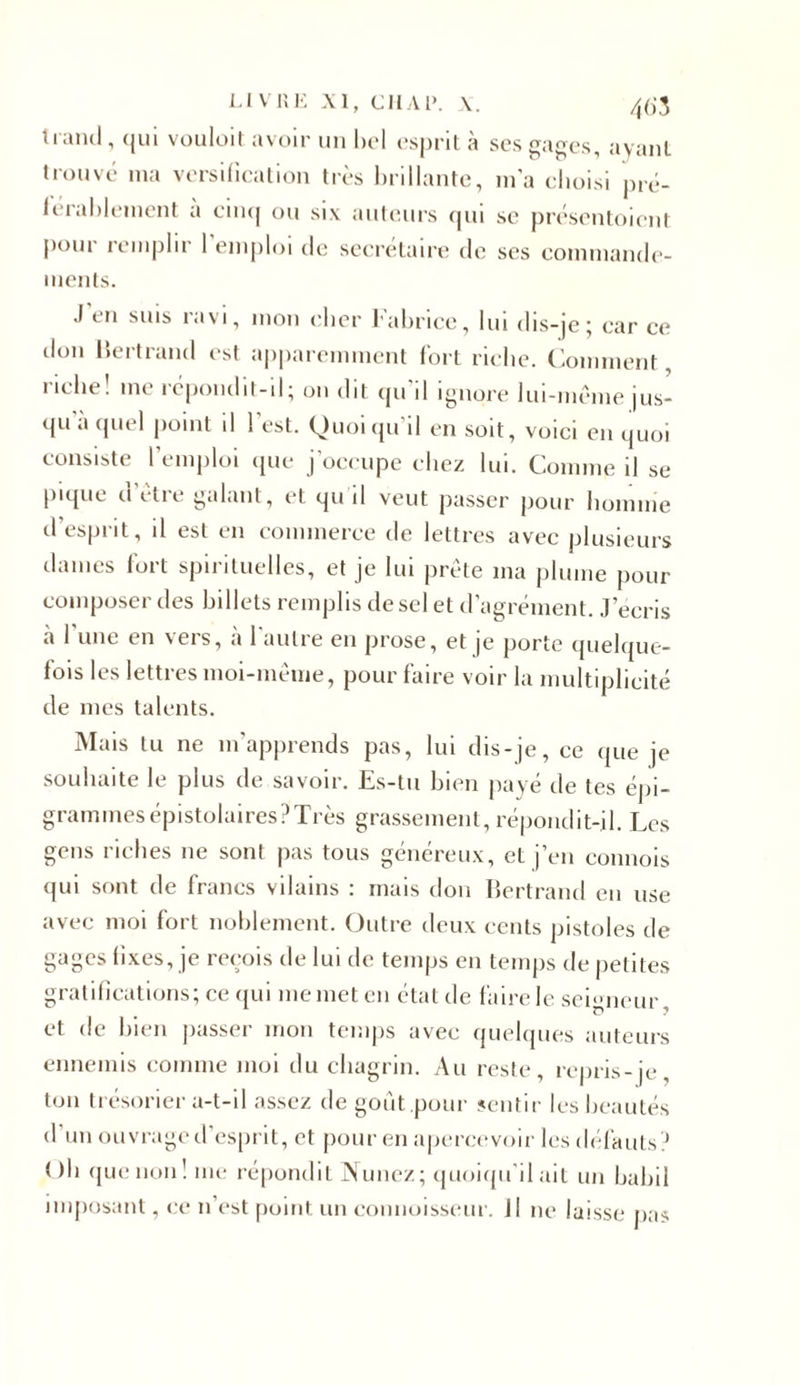 trand, qui vouloit avoir un bel esprit à ses gages, ayant trouvé ma versification très brillante, m’a choisi pré- férablement a cinq ou six auteurs qui se présentoicnt poui remplir 1 emploi de secrétaire de ses commande- ments. J’en suis ravi, mon cher Fabrice, lui dis-je; car ce don Bertrand est apparemment fort riche. Comment, riche! me répondit-il; un dit qu’il ignore lui-même jus- qu’à quel point il l’est. Quoiqu’il en soit, voici en quoi consiste l’emploi que j’occupe chez lui. Comme il se pique d’être galant, et qu il veut passer pour homme d’esprit, il est en commerce de lettres avec plusieurs dames fort spirituelles, et je lui prête ma plume pour composer des billets remplis de sel et d’agrément. J’écris à l’une en vers, à l’autre en prose, et je porte quelque- fois les lettres moi-même, pour faire voir la multiplicité de mes talents. Mais tu ne m'apprends pas, lui dis-je, ce que je souhaite le plus de savoir. Es-tu bien payé de tes épi- gramines épistolaires ? Très grassement, répondit-il. Les gens riches 11e sont pas tous généreux, et j’en commis qui sont de francs vilains : mais don Bertrand en use avec moi fort noblement. Outre deux cents pistoles de gages fixes, je reçois de lui de temps en temps de petites gratifications; ce qui me met en état de faire le seigneur, et de bien passer mon temps avec quelques auteurs ennemis comme moi du chagrin. Au reste, repris-je, ton trésorier a-t-il assez de goût pour sentir les beautés d’un ouvrage d’esprit, et pour en apercevoir les défauts? Oh que non! me répondit Nunez; quoiqu’il ait un babil imposant, ce n’est point un connoisseur. il ne laisse pas