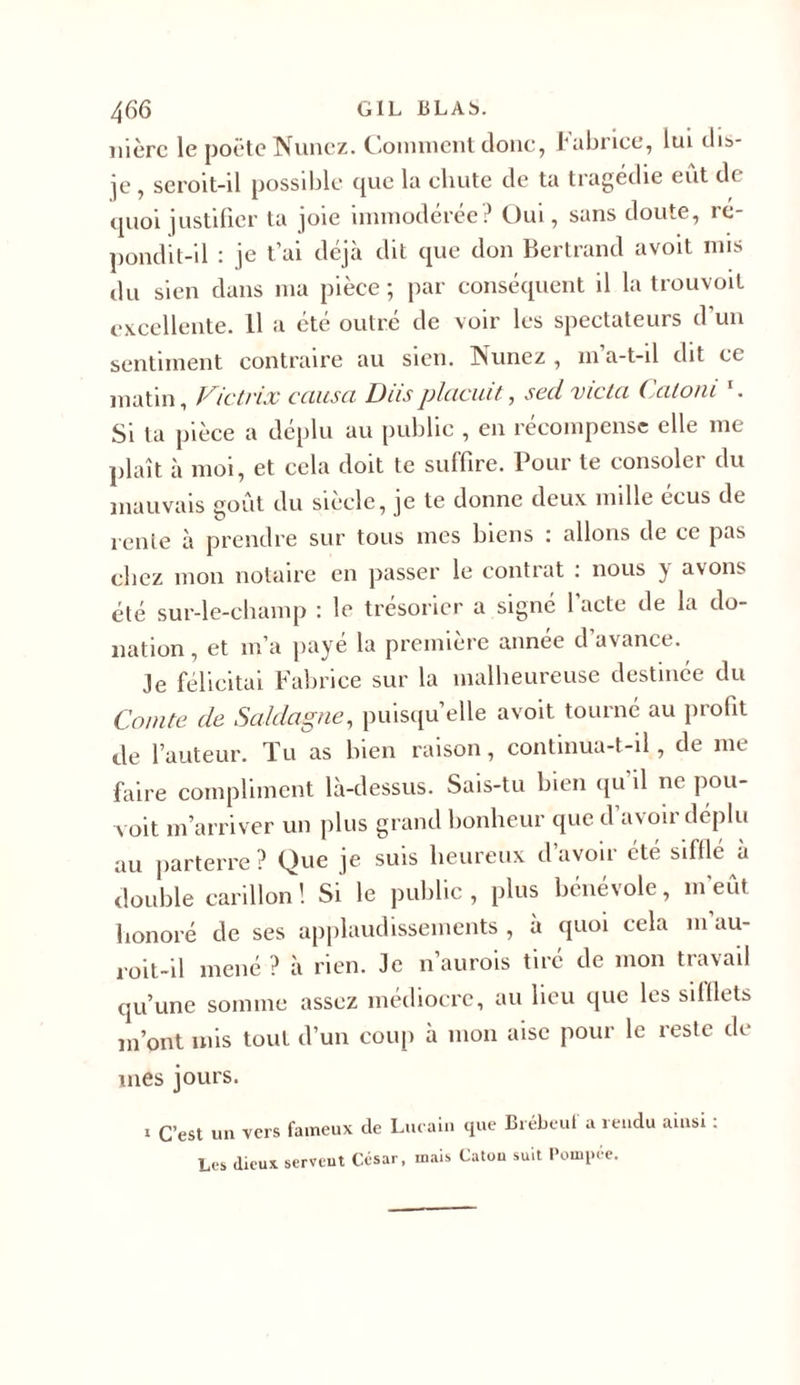 ni ère le poète Nunez. Comment donc, Fabrice, lui dis- je , seroit-il possible que la cliute de ta tragédie eût d&lt; quoi justifier ta joie immodérée? Oui, sans doute, re- pondit-il : je t’ai déjà dit que don Bertrand avoit mis du sien dans ma pièce; par conséquent il la trouvoit excellente. Il a été outré de voir les spectateurs d un sentiment contraire au sien. Nunez , m’a-t-il dit ce matin, Victvix causa Diisplacuit, secl vicia Catoni 1. Si ta pièce a déplu au public , en récompense elle me plaît à moi, et cela doit te suffire. Pour te consoler du mauvais goût du siècle, je te donne deux mille ecus de rente à prendre sur tous mes biens : allons de ce pas chez mon notaire en passer le contrat : nous y avons été sur-le-champ : le trésorier a signé 1 acte de la do- nation , et m’a payé la première année d’avance. Je félicitai Fabrice sur la malheureuse destinée du Comte de Saldagne, puisqu’elle avoit tourné au profit de l’auteur. Tu as bien raison, continua-t-il, de me faire compliment là-dessus. Sais-tu bien qu'il ne pou- voit m’arriver un plus grand bonheur que d’avoir déplu au parterre ? Que je suis heureux d’avoir été sifflé à double carillon ! Si le public , plus bénévole, m’eût honoré de ses applaudissements , à quoi cela m’au- roit-il mené ? à rien. Je n’aurois tiré de mon travail qu’une somme assez médiocre, au lieu que les sifflets m’ont mis tout d’un coup à mon aise pour le reste de mes jours. 1 C’est un vers fameux de Lucain que Brébeul a îendu ainsi. Les dieux servent César, mais Catou suit Pompée.