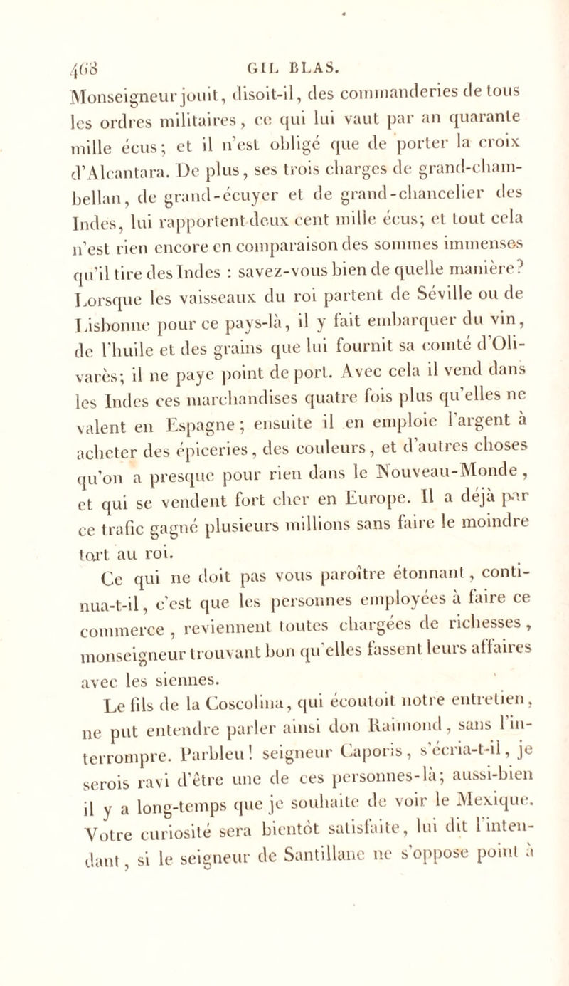 Monseigneur jouit, disoit-il, des commanderies de tous les ordres militaires, ce qui lui vaut par an quarante mille écus; et il n’est obligé que de porter la croix d’Alcantara. De plus, ses trois charges de grand-cham- bellan, de grand-écuyer et de grand-chancelier des Indes, lui rapportent deux cent mille écus; et tout cela n’est rien encore en comparaison des sommes immenses qu’il tire des Indes : savez-vous bien de quelle manière? Lorsque les vaisseaux du roi partent de Seville ou de Lisbonne pour ce pays-là, il y fait embarquer du vin, de l’huile et des grains que lui fournit sa comté d’Oli- varès; il ne paye point déport. Avec cela il vend dans les Indes ces marchandises quatre fois plus quelles ne valent en Espagne; ensuite il en emploie l'argent à acheter des épiceries, des couleurs, et d’autres choses qu’on a presque pour rien dans le JNouveau-Monde , et qui se vendent fort cher en Europe. Il a déjà par ce trafic gagné plusieurs millions sans faire le moindre tort au roi. Ce qui ne doit pas vous paroître étonnant, conti- nua-t-il, c’est que les personnes employées a faire ce commerce , reviennent toutes chargées de richesses, monseigneur trouvant bon qu'elles fassent leurs affaires avec les siennes. Le fils de la Coscohna, qui écoutoit notre entretien, ne put entendre parler ainsi don Raimond, sans 1 in- terrompre. Parbleu! seigneur Caporis, s’écria-t-il, je serois ravi d’être une de ces personnes-là; aussi-bien p y a long-temps que je souhaite de voir le Mexique. Votre curiosité sera bientôt satisfaite, lui dit 1 inten- dant, si le seigneur de Santillane ne s'oppose point à