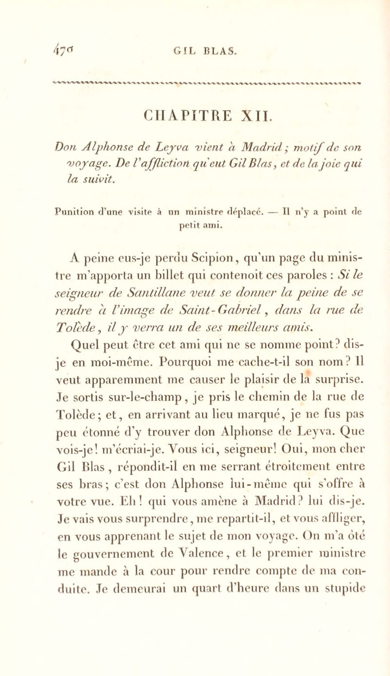 CHAPITRE XII. Don Alphonse de Leyva vient a Madrid; motif de son voyage. De V affliction qu'eut Gil Blas, et de la joie qui la suivit. Punition d’une visite à un ministre déplacé. — Il n’y a point de petit ami. A peine eus-je perdu Scipion, qu'un page du minis- tre m’apporta un billet qui contenoit ces paroles : Si le seigneur de Santillane veut se donner la peine de se rendre h Vimage de Saint-Gabriel, dans la rue de Tolède, il y verra un de ses meilleurs amis. Quel peut être cet ami qui ne se nomme point? dis- je en moi-même. Pourquoi me cache-t-il son nom ? Il veut apparemment me causer le plaisir de la surprise. Je sortis sur-le-champ, je pris le chemin de la rue de Tolède; et, en arrivant au lieu marqué, je ne fus pas peu étonné d’y trouver don Alphonse de Leyva. Que vois-je! m’écriai-je. Vous ici, seigneur! Oui, mon cher Gil lîlas , répondit-il en me serrant étroitement entre ses hras ; c’est don Alphonse lui-même qui s’offre à votre vue. Eh! qui vous amène à Madrid? lui dis-je. Je vais vous surprendre, me repartit-il, et vous affliger, en vous apprenant le sujet de mon voyage. On m'a ôté le gouvernement de Valence, et le premier ministre me mande à la cour pour rendre compte de ma con- duite. Je demeurai un quart d’heure dans un stupide