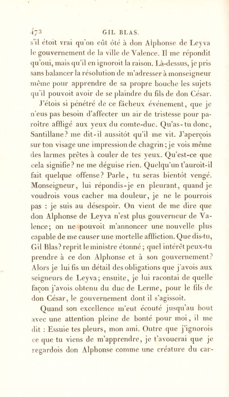 s’il étoit vrai qu'on eût ôté à don Alphonse tle Leyva le gouvernement de la ville de Valence. Il me répondit qu’oui, mais qu’il en ignoroit la raison. Là-dessus, je pris sans balancer la résolution de m’adresser à monseigneur même pour apprendre de sa propre bouche les sujets qu'il pouvoit avoir de se plaindre du fils de don César. J’étois si pénétré de ce fâcheux événement, que je n'eus pas besoin d’affecter un air de tristesse pour pa- roitre affligé aux yeux du comte-duc. Qu’as-tu donc, Santillane? me dit-il aussitôt qu’il me vit. J’aperçois sur ton visage une impression de chagrin; je vois même des larmes prêtes à couler de tes yeux. Qu’est-ce que cela signifie? ne me déguise rien. Quelqu'un t’auroit-il fait quelque offense? Parle, tu seras bientôt vengé. Monseigneur, lui répondis-je en pleurant, quand je voudrois vous cacher ma douleur, je ne le pourrois pas : je suis au désespoir. On vient de me dire que don Alphonse de Leyva n’est plus gouverneur de Va- lence; on ne pouvoit m'annoncer une nouvelle plus capable de me causer une mortelle affliction. Que dis-tu, Gil Blas? reprit le ministre étonné ; quel intérêt peux-tu prendre à ce don Alphonse et à son gouvernement? Alors je lui fis un détail des obligations que j'avois aux seigneurs de Leyva; ensuite, je lui racontai de quelle façon j'avois obtenu du duc de Lerme, pour le fils de don César, le gouvernement dont il s’agissoit. Quand son excellence m'eut écouté jusqu’au bout avec une attention pleine de bonté pour moi, il me dit : Essuie tes pleurs, mon ami. Outre que j’ignorois ce que tu viens de m’apprendre, je t’avouerai que je regardois don Alphonse comme une créature du car-