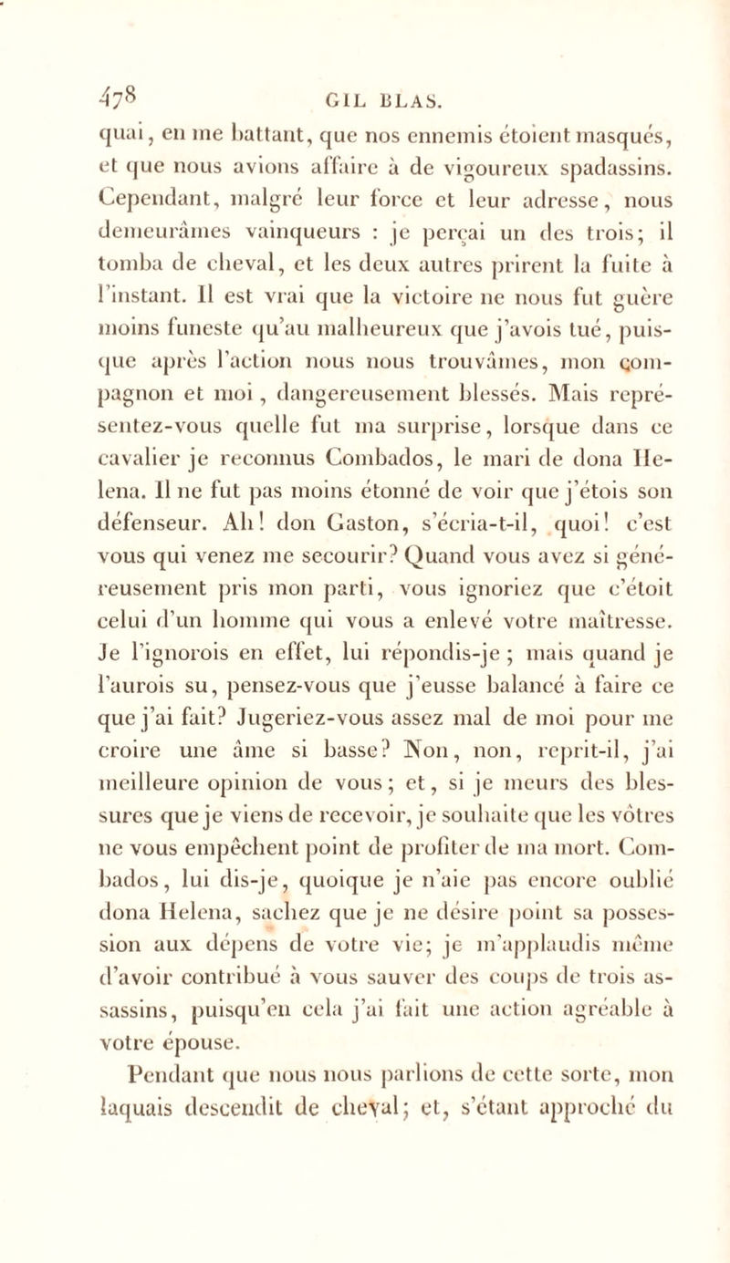 47,c&gt; gil blas. quai, en me battant, que nos ennemis étoient masqués, et que nous avions affaire à de vigoureux spadassins. Cependant, malgré leur lorce et leur adresse, nous demeurâmes vainqueurs : je perçai un des trois; il tomba de cheval, et les deux autres prirent la fuite à l’instant. Il est vrai que la victoire ne nous fut guère moins funeste qu’au malheureux que j’avois tué, puis- que après l’action nous nous trouvâmes, mon com- pagnon et moi, dangereusement blessés. Mais repré- sentez-vous quelle fut ma surprise, lorsque dans ce cavalier je reconnus Combados, le mari de doua Ile- lena. Il ne fut pas moins étonné de voir que j’étois son défenseur. Ali ! don Gaston, s’écria-t-il, quoi! c’est vous qui venez me secourir? Quand vous avez si géné- reusement pris mon parti, vous ignoriez que c’étoit celui d’un homme qui vous a enlevé votre maîtresse. Je l’ignorois en effet, lui répondis-je ; mais quand je l’aurois su, pensez-vous que j’eusse balancé à faire ce que j’ai fait? Jugeriez-vous assez mal de moi pour me croire une âme si basse? Non, non, reprit-il, j’ai meilleure opinion de vous; et, si je meurs des bles- sures que je viens de recevoir, je souhaite que les vôtres ne vous empêchent point de profiter de ma mort. Com- bados , lui dis-je, quoique je n’aie pas encore oublié dona Helena, sachez que je ne désire point sa posses- sion aux dépens de votre vie; je m’applaudis même d’avoir contribué à vous sauver des coups de trois as- sassins, puisqu’on cela j’ai fait une action agréable à votre épouse. Pendant que nous nous parlions de cette sorte, mon laquais descendit de cheval ; et, s’étant approché du