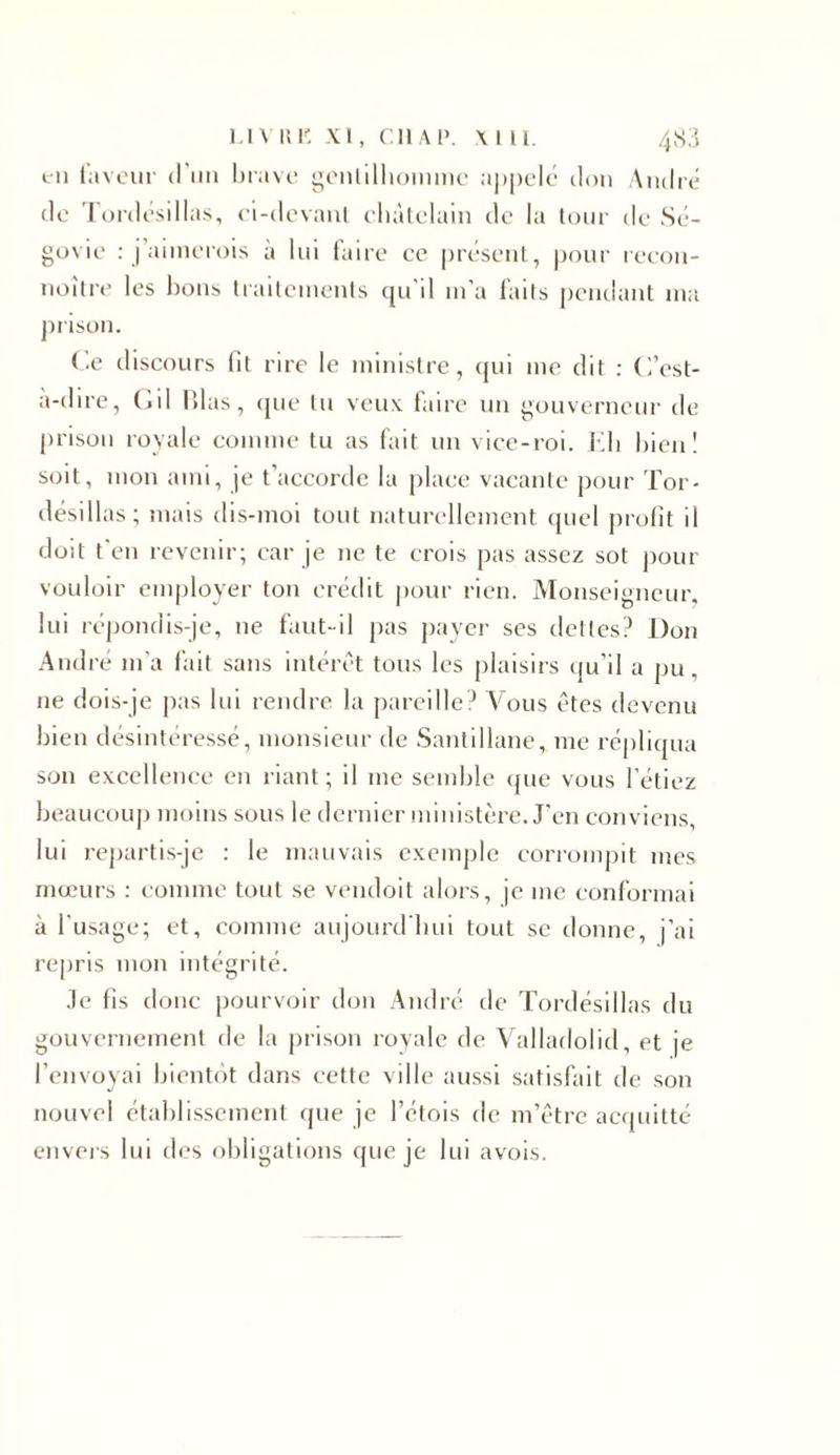 tn faveur d’un brave gentilhomme appelé don André de Tordésillas, ci-devant châtelain de la tour de Sé- govie : j’aimerois a lui faire ce présent, pour recon- noître les bons traitements qu'il m’a laits pendant ma prison. Ce discours lit rire le ministre, qui me dit : C’est- à-dire, Cil Blas, que tu veux faire un gouverneur de prison royale comme tu as fait un vice-roi. Eh bien! soit, mon ami, je t’accorde la place vacante pour Tor- désillas; mais dis-moi tout naturellement quel profit il doit t'en revenir; car je ne te crois pas assez sot pour vouloir employer ton crédit pour rien. Monseigneur, lui répondis-je, ne faut-il pas payer ses dettes? Don André m'a fait sans intérêt tous les plaisirs qu’il a pu. ne dois-je pas lui rendre la pareille? Vous êtes devenu bien désintéressé, monsieur de Santillane, me répliqua son excellence en riant; il me semble que vous l’étiez beaucoup moins sous le dernier ministère. J’en conviens lui repartis-je : le mauvais exemple corrompit mes mœurs : comme tout se vendoit alors, je me conformai à l'usage; et, comme aujourd'hui tout se donne, j’ai repris mon intégrité. Je fis donc pourvoir don André île Tordésillas du gouvernement de la prison royale de Valladolid, et je l’envoyai bientôt dans cette ville aussi satisfait de son nouvel établissement que je l’étois de m’être acquitté envers lui des obligations que je lui avois.