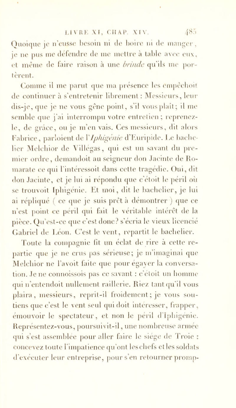 Quoique je n'eusse besoin ni de boire ni de manger, je ne pus me défendre de me metlre à table avee en\. ei meme tic faire raison à une brinde qu'ils me por- tèrent. Comme il me parut que ma présence les cmpêchoit de continuer à s’entretenir librement : Messieurs, leur dis-je, que je ne vous gène point, s'il vous plaît; il me semble que j'ai interrompu votre entretien; reprenez- le, de grâce, ou je m’en vais. Ces messieurs, dit alors Fabrice, parloient de \'Iphigénie d Euripide. Le bache- lier Melchior de Villégas, tjui est un savant du pre- mier ordre, demandoit au seigneur don Jacinte de Ro- marate ce qui 1 intéressoit dans cette tragédie. Oui, dit don Jacinte, et je lui ai répondu que c’éloit le péril oit se trouvoit Iphigénie. Et moi, dit le bachelier, je lui ai répliqué ( ce que je suis prêta démontrer) que ce n’est point ce péril qui fait le véritable intérêt de la pièce. Qu’est-ce que c’est donc? s’écria le vieux licencié Gabriel de Léon. C’est le vent, repartit le bachelier. Toute la compagnie lit un éclat de rire a cette re- partie ([lie je ne crus pas sérieuse; je m’imaginai que Melchior ne l’avoit faite que pour égayer la conversa- tion. Je ne connoissois pas ce savant : c'éloit un homme qui n’entendoit nullement raillerie. Riez tant qu'il vous plaira, messieurs, reprit-il froidement ; je vous sou- tiens que c’est le vent seul qui doit intéresser, frapper, émouvoir le spectateur, et non le péril d’Iphigénie. Représentez-vous, poursuivit-il, une nombreuse armée qui s’est assemblée pour aller faire le siège de Troie : concevez toute l'impatience qu'ont leschefs et les soldats d’exécuter leur entreprise, pour s’en retourner promp-