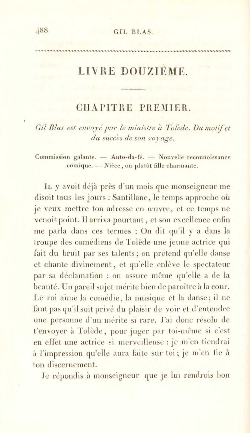 LIVRE DOUZIEME. CHAPITRE PREMIER. G il Blets est envoyé par le ministre a Tolède. Du motif et du succès de son voyage. Commission galante. — Auto-da-fé. — Nouvelle reconnoissance comique. — Nièce, ou plutôt fille charmante. Il y avoit déjà près d’un mois que monseigneur me disoit tous les jours : Santiliane, le temps approehe où je veux mettre ton adresse en œuvre, et ce temps ne venoit point. Il arriva pourtant, et son excellence enfin me parla dans ces termes : On dit qu’il y a dans la troupe des comédiens de Tolède une jeune actrice qui fait du bruit par ses talents; on prétend qu’elle danse et chante divinement, et qu'elle enlève le spectateur par sa déclamation : on assure même qu’elle a de la beauté. Un pareil sujet mérite bien de paroitre à la cour. Le roi aime la comédie, la musique et la danse; il ne faut pas qu’il soit privé du plaisir de voir et d’entendre une personne d'un mérite si rare. J'ai donc résolu de t’envoyer à Tolède, pour juger par toi-même si c'est en effet une actrice si merveilleuse : je m'en tiendrai à l’impression qu’elle aura faite sur toi; je m’en fie à ton discernement. Je répondis à monseigneur que je lui rendrois bon