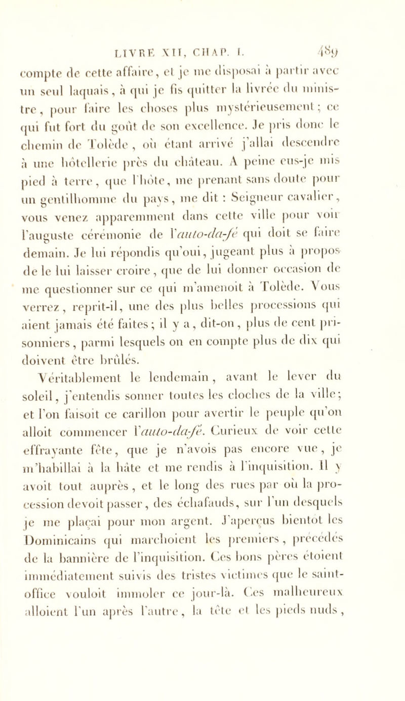 compte (le cette affaire, et je me disposai a partir avec un seul laquais, à qui je fis quitter la livrée du minis- tre , pour faire les choses plus mystérieusement ; ce qui fut fort du goût de son excellence. Je pris donc le chemin de Tolède , où étant arrivé ] allai descendre à une hôtellerie jirès du château. A peine eus-je mis pied à terre, que 1 hôte, me prenant sans doute pour un gentilhomme du pays, me dit : Seigneur cavalier, vous venez apparemment dans cette ville pour von l’auguste cérémonie de Xauto-dci-fè qui doit se faire demain. Je lui répondis qu’oui, jugeant plus a propos de le lui laisser croire, que de lui donner occasion de me questionner sur ce qui m’amenoit a Tolède. Vous verrez, reprit-il, une des plus belles processions qui aient jamais été faites; il y a, dit-on, plus de eent pri- sonniers, parmi lesquels on en compte plus de dix qui doivent être brûlés. Véritablement le lendemain, avant le lever du soleil, j’entendis sonner toutes les cloches de la ville; et l'on faisait ce carillon pour avertir le peuple qu’on alloit commencer Xauto-cla-fè. Curieux de voir celle effrayante fête, que je n’avois pas encore vue, je m’habillai à la hâte et me rendis à l'inquisition. 11 y avoit tout auprès , et le long des rues par où la jiro- cession devoit passer, des échafauds, sur 1 un desquels je me plaçai pour mon argent. J aperçus bientôt les Dominicains qui marchoient les premiers, précédés de la bannière de l’inquisition. Ces bons pères étoient immédiatement suivis des tristes victimes que le saint- office vouloit immoler ce jour-là. Ces malheureux alloient l’un après l’autre, la tete et les pieds nuds,