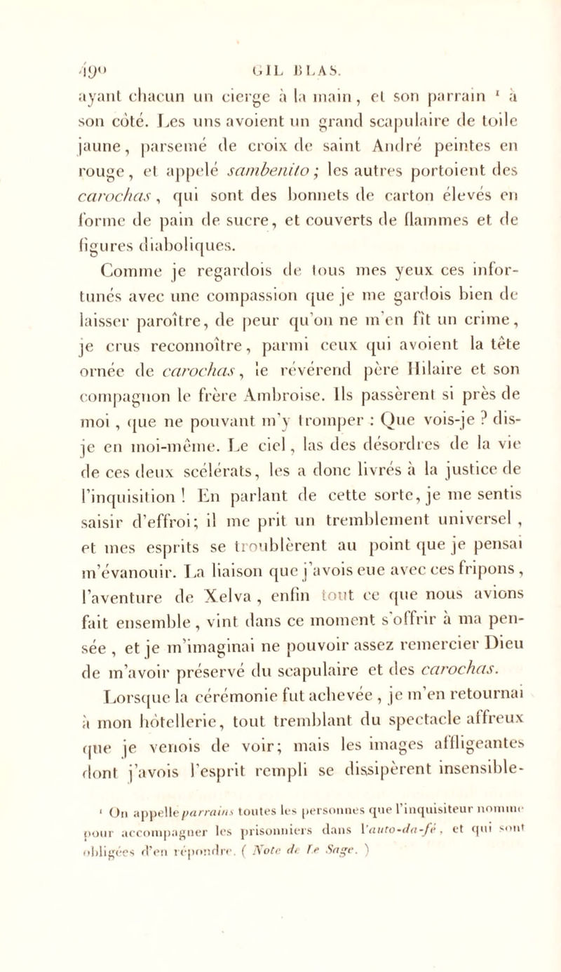 ayant chacun un cierge à la main, et son parrain 1 a son coté. Les uns avoient un grand scapulaire de toile jaune, parsemé de croix de saint André peintes en rouge, et appelé sambenito ; les autres portoient des carochas, qui sont des bonnets de carton élevés en l’orme de pain de sucre, et couverts de flammes et de figures diaboliques. Comme je regardois de tous mes yeux ces infor- tunés avec une compassion que je me gardois bien de laisser paraître, de peur qu’on ne m en lit un crime, je crus reconnoître, parmi ceux qui avoient la tête ornée de carochas, le révérend père Hilaire et son compagnon le frère Ambroise. Ils passèrent si près de moi , que ne pouvant m’y tromper : Que vois-je ? dis- je en moi-même. Le ciel, las des désordres de la vie de ces deux scélérats, les a donc livrés à la justice de l’inquisition! En parlant de cette sorte, je me sentis saisir d’effroi; il me prit un tremblement universel, et mes esprits se troublèrent au point que je pensai m’évanouir. La liaison que j avois eue avec ces fripons , l’aventure de Xelva , enfin tout ce que nous avions fait ensemble, vint dans ce moment s offrir à ma pen- sée , et je m’imaginai ne pouvoir assez remercier Dieu de m’avoir préservé du scapulaire et des carochas. Lorsque la cérémonie fut achevée , je m en retournai à mon hôtellerie, tout tremblant du spectacle affreux que je venois de voir; mais les images affligeantes dont j’avois l’esprit rempli se dissipèrent insensible- • Ou appelle parrains t outes les personnes que l’inquisiteur nomme pour accompagner les prisonniers dans 1 ’auto-da-fè, et qui sont obligées d’en répondre. ( Note de Te Sage. )