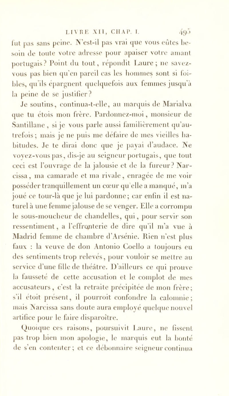 fut pas sans peine. N csl-il pas vrai que vous eûtes be- soin de toute votre adresse pour apaiser votre amant portugais? Point du tout, répondit Laure; 11e savez- vous lias bien qu'en pareil cas les hommes sont si foi- bles, qu’ils épargnent quelquefois aux femmes jusqu’à la peine de se justifier? Je soutins, continua-t-elle, au marquis de Marialva que tu étois mon frère. Pardonnez-moi, monsieur de Santillane, si je vous parle aussi familièrement qu’au- trefois; mais je ne puis me défaire de mes vieilles ha- bitudes. Je te dirai donc que je payai d’audace. Ne voyez-vous pas, dis-je au seigneur portugais, que tout ceci est l’ouvrage de la jalousie et de la fureur? Nar- eissa, 111a camarade et ma rivale, enragée de me voir posséder tranquillement un cœur qu elle a manqué, 111’a joué ce tour-là que je lui pardonne; car enfin il est na- turel à une femme jalouse de se venger. Elle a corrompu le sous-mouclieur de chandelles, qui, pour servir son ressentiment, a l’effronterie de dire qu’il m’a vue à Madrid femme de chambre d’Arsénie. Ilien 11’est plus faux : la veuve de don Antonio Coello a toujours eu des sentiments trop relevés, pour vouloir se mettre au service d’une fille de théâtre. D’ailleurs ce qui prouve la fausseté de cette accusation et le complot de mes accusateurs, c’est la retraite précipitée de mon frère; s'il étoit présent, il pourroit confondre la calomnie; mais Narcissa sans doute aura employé quelque nouvel artifice pour le faire disparoître. Quoique ces raisons, poursuivit Laure, ne fissent pas trop bien mon apologie, le marquis eut la bonté de s’en contenter; et ce débonnaire seigneur continua