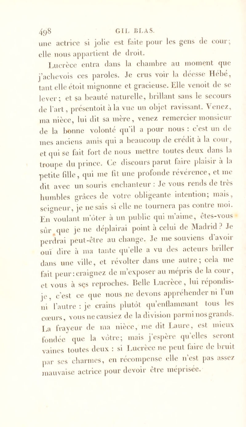 une actrice si jolie est faite pour les gens de cour; elle nous appartient de droit. Lucrèce entra dans la chambre au moment que j’achevois ces paroles. Je crus voir la déesse Hébé, tant elle étoit mignonne et gracieuse. Elle venoit de se lever; et sa beauté naturelle, brillant sans le secours de l'art, présentoit à la vue un objet ravissant. Venez, ma nièce, lui dit sa mère, venez remercier monsieur de la lionne volonté qu’il a pour nous : c’est un de mes anciens amis qui a beaucoup de crédit à la cour, et qui se fait fort de nous mettre toutes deux dans la troupe du prince. Ce discours parut faire plaisir a la petite fille, qui me fit une profonde révérence, et me dit avec un souris enchanteur : Je vous rends de tics humbles grâces de votre obligeante intention; mais, seigneur, je ne sais si elle ne tournera pas contre moi. En voulant m'ôter à un public qui m'aime, êtes-vous sur que je ne déplairai point à celui de Madnd J&lt; perdrai peut-être au change. Je me souviens d avoir ouï dire à ma tante quelle a vu des acteurs briller dans une ville, et révolter dans une autre; cela me fait peur:craignez de m’exposer au mépris de la cour, et vous à sçs reproches. Belle Lucrèce, lui répondis- je , c’est ce que nous ne devons appréhender ni l'un ni l'autre : je crains plutôt qu’enflammant tous les cœurs, vous neeausiez de la division parmi nos grands, l a frayeur de ma nièce, me dit Laure, est mieux fondée que la vôtre; mais j'espère qu’elles seront vaincs toutes deux : si Lucrèce ne peut iaire de bruit par ses charmes, en récompense elle n’est pas assez mauvaise actrice pour devoir être méprisée.