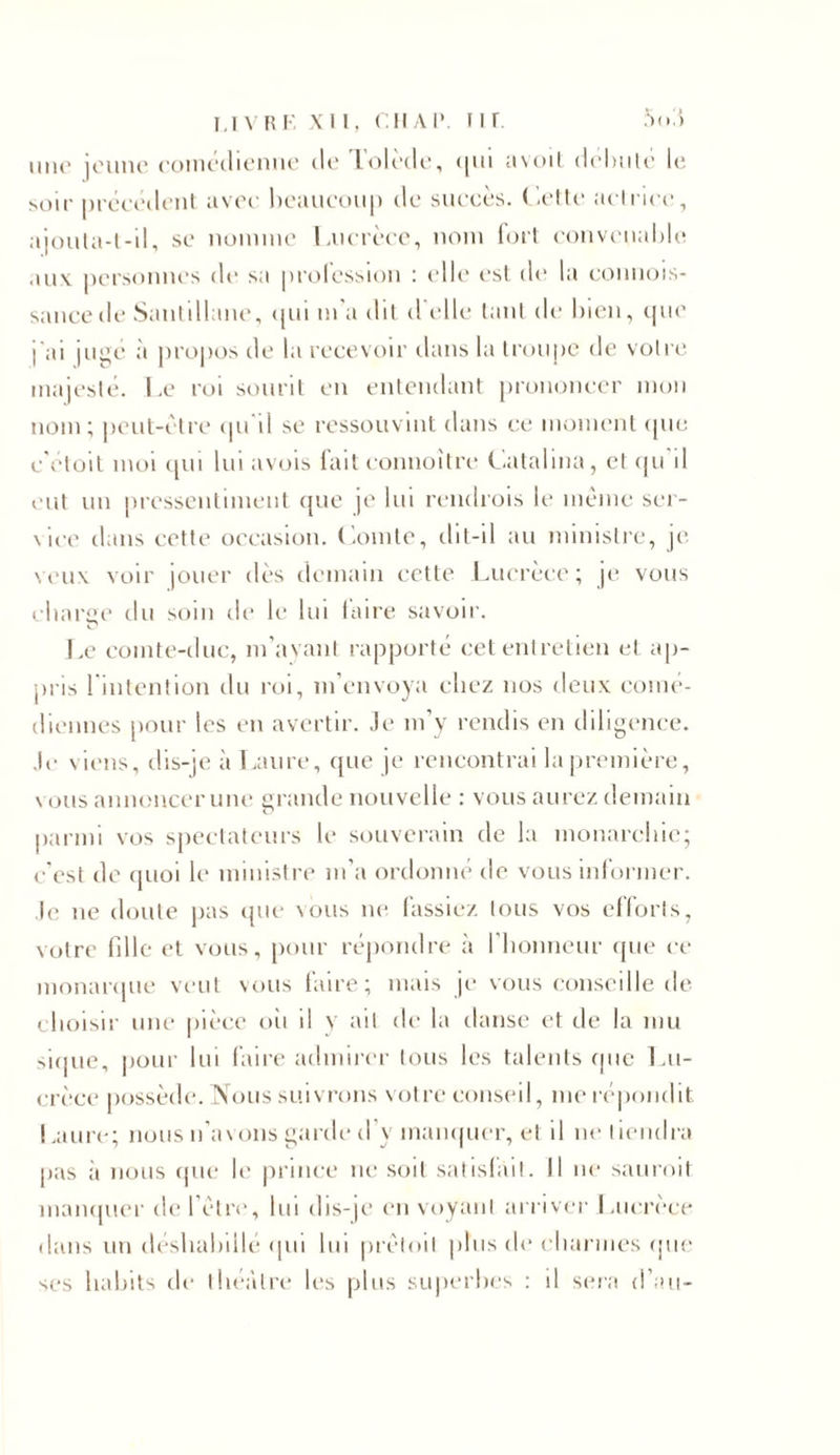 livre xii, r. h a i*. nr 5(»3 une icime comédienne de lolede, qui avoit débute le soir précédent avec beaucoup de succès. Cette actrice, ajouta-t-il, se nomme Lucrèce, nom fort convenable aux personnes de sa profession : elle est de la connois- sancede Sautillane, qui m'a dit d'elle tant de bien, que j'ai jugé à propos de la recevoir dans la troupe de votre majesté. Le roi sourit en entendant prononcer mon nom; peut-être qu il se ressouvint dans ce moment que c'etoit moi qui lui avois fait connoîtrc Catalina, et qu il eut un pressentiment que je lui rendrois le même ser- vice dans cette occasion. Comte, dit-il au ministre, je veux voir jouer dès demain cette Lucrèce; je vous charge du soin cli* le lui taire savoir. Le comte-duc, m’ayant rapporté cet entretien et ap- pris l'intention cln roi, m’envoya chez nos deux comé- diennes pour les en avertir. Je m’y rendis en diligence. Je viens, dis-je à Laure, que je rencontrai la première, vous annoncer une grande nouvelle : vous aurez demain parmi vos spectateurs le souverain de la monarchie; c’est de quoi le ministre m’a ordonné de vous informer. Je ne doute pas que nous ne lassiez tous vos efforts, votre fille et vous, pour répondre à l’honneur que ce monarque veut vous faire; mais je vous conseille de choisir une pièce où il y ait de la danse et de la mu sique, pour lui faire admirer tous les talents que Lu- crèce possède. Nous suivrons votre conseil, me répondit I .aure; nous n’avons garde d’y manquer, et il ne tiendra pas à nous que le prince ne soit satisfait. Il ne sauroit manquer de l’être, bu dis-je envoyant arriver Lucrèce dans un déshabillé qui lui prêtoit plus (b* charmes que ses habits de théâtre les plus superbes : il sera d’au-