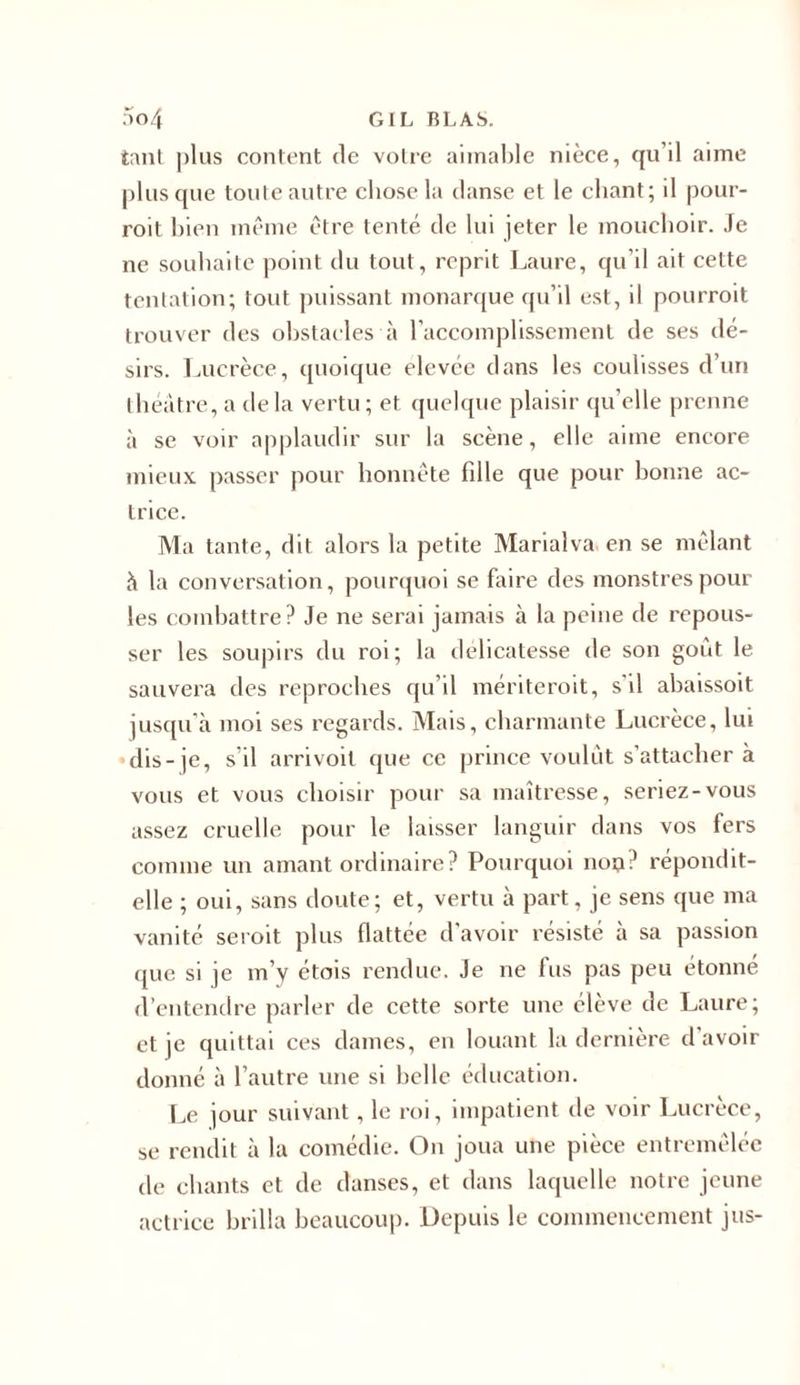 tant plus content de votre aimable nièce, qu’il aime plus que toute autre chose la danse et le chant; il pour- rait bien même être tenté de lui jeter le mouchoir. Je ne souhaite point du tout, reprit Laure, qu’il ait cette tentation; tout puissant monarque qu’il est, il pourroit trouver des obstacles à l’accomplissement de ses dé- sirs. Lucrèce, quoique elevée dans les coulisses d’un théâtre, a delà vertu; et quelque plaisir qu’elle prenne à se voir applaudir sur la scène, elle aime encore mieux passer pour honnête fille que pour bonne ac- trice. Ma tante, dit alors la petite Marialva en se mêlant à la conversation, pourquoi se faire des monstres pour les combattre? Je ne serai jamais à la peine de repous- ser les soupirs du roi; la délicatesse de son goût le sauvera des reproches qu’il mériteroit, s'il abaissoit jusqu’à moi ses regards. Mais, charmante Lucrèce, lui dis-je, s’il arrivoil que ce prince voulût s’attacher à vous et vous choisir pour sa maîtresse, seriez-vous assez cruelle pour le laisser languir dans vos fers comme un amant ordinaire? Pourquoi noo? répondit- elle ; oui, sans doute; et, vertu à part, je sens que ma vanité seroit plus flattée d'avoir résisté à sa passion que si je m’y étois rendue. Je ne fus pas peu étonné d’entendre parler de cette sorte une élève de Laure; et je quittai ces dames, en louant la dernière d’avoir donné à l’autre une si belle éducation. Le jour suivant, le roi, impatient de voir Lucrèce, se rendit à la comédie. On joua une pièce entremêlée de chants et de danses, et dans laquelle notre jeune actrice brilla beaucoup. Depuis le commencement jus-