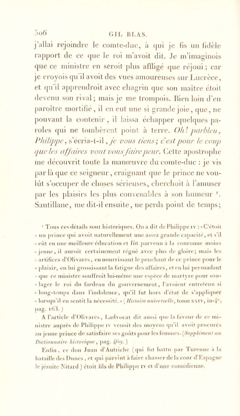 So6 GIL BEAS, j'allai rejoindre le comte-duc, à qui je fis un fidèle rapport de ce que le roi m’avoit dit. Je m’imaginois que ce ministre en seroit plus affligé que réjoui; car je croyois qu'il avoit des vues amoureuses sur Lucrèce, et qu il apprendroit avec chagrin que son maître étoit devenu son rival; mais je me trompois. Bien loin d’en paroître mortifié, il en eut une si grande joie, ([lie, ne pouvant la contenir , il laissa échapper quelques pa- roles qui ne tombèrent point à terre. Oh! parbleu, Philippe, s’écria-t-il, je vous tiens ; c'est pour le coup que les affaires vont vous faire peur. Cette apostrophe me découvrit toute la manoeuvre du comte-duc : je vis par là que ce seigneur, craignant (pie le prince ne vou- lût s’occuper de choses sérieuses, chcrchoit à l’amuser par les plaisirs les plus convenables à son humeur r. Santillane, me dit-il ensuite, ne perds point de temps; 1 Tous ces détails sont historiques. On a dit de Philippe iv : «C’étoit « un prince qui avoit naturellement une assez grande capacité, et s’il « eût eu une meilleure éducation et fût parvenu à la couronne moins jeune, il auroit certainement régné avec plus de gloire; mais les « artifices d’Olivarès, en nourrissant le penchant de ce prince pour le « plaisir, eu lui grossissant la fatigue des affaires, et en lui persuadant ■ que ce ministre souffroit lui-même une espèce de martyre pour sou- « lager le roi du fardeau du gouvernement, l’avoient entretenu si « long-temps dans l’indolence, qu’il fut hors d’état de s’appliquer lorsqu’il en sentit la nécessité. » ( Histoire universelle, tome xxiv, in- pag. i(&gt;3. ) A l’article d’Olivarès, Ladvocat dit aussi que la faveur de ce mi- nistre auprès de Philippe iv venoit des moyens qu’il avoit procurés au jeune prince de satisfaire ses goûts pour les femmes. (Supplément au Dictionnaire historique , pag. 4^9- ) Enfin, ce don Juan d’Autriche (qui fut battu par Turenne à la bataille fies Dunes , et qui parvint à faire chasser delà cour d’Espagne