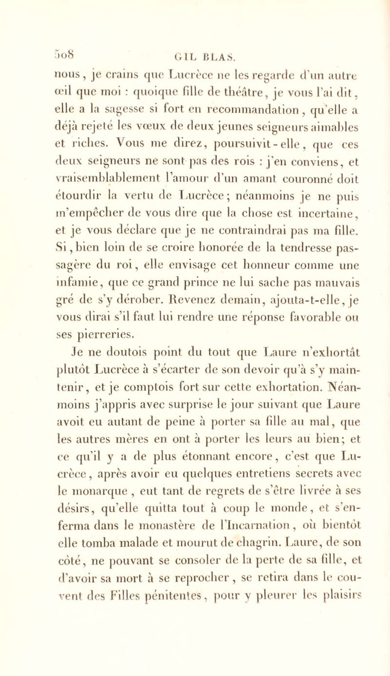 nous, je crains que Lucrèce ne les regarde d'un autre œil que moi : quoique fille de théâtre, je vous l’ai dit, elle a la sagesse si fort en recommandation, qu elle a déjà rejeté les vœux de deux jeunes seigneurs aimables et riches. Vous me direz, poursuivit - elle, que ces deux seigneurs ne sont pas des rois : j’en conviens, et vraisemblablement l’amour d’un amant couronné doit étourdir la vertu de Lucrèce; néanmoins je ne puis m’empêcher de vous dire que la chose est incertaine, et je vous déclare que je ne contraindrai pas ma fille. Si, bien loin de se croire honorée de la tendresse pas- sagère du roi, elle envisage cet honneur comme une infamie, que ce grand prince ne lui sache pas mauvais gré de s’y dérober. Revenez demain, ajouta-t-elle, je vous dirai s’il faut lui rendre une réponse favorable ou ses pierreries. Je ne doutois point du tout que Laure n’exhortât plutôt Lucrèce à s’écarter de son devoir qu’à s’y main- tenir, et je comptois fort sur cette exhortation. Néan- moins j’appris avec surprise le jour suivant que Laure avoit eu autant de peine à porter sa fille au mal, que les autres mères en ont à porter les leurs au bien; et ce qu’il y a de plus étonnant encore, c’est que Lu- crèce, après avoir eu quelques entretiens secrets avec le monarque , eut tant de regrets de s’être livrée à ses désirs, qu’elle quitta tout à coup le monde, et s'en- ferma dans le monastère de l’Incarnation, oii bientôt elle tomba malade et mourut de chagrin. Laure, de son côté, ne pouvant se consoler de la perte de sa fille, et d’avoir sa mort à se reprocher, se retira dans le cou- vent des Filles pénitentes, pour y pleurer les plaisirs