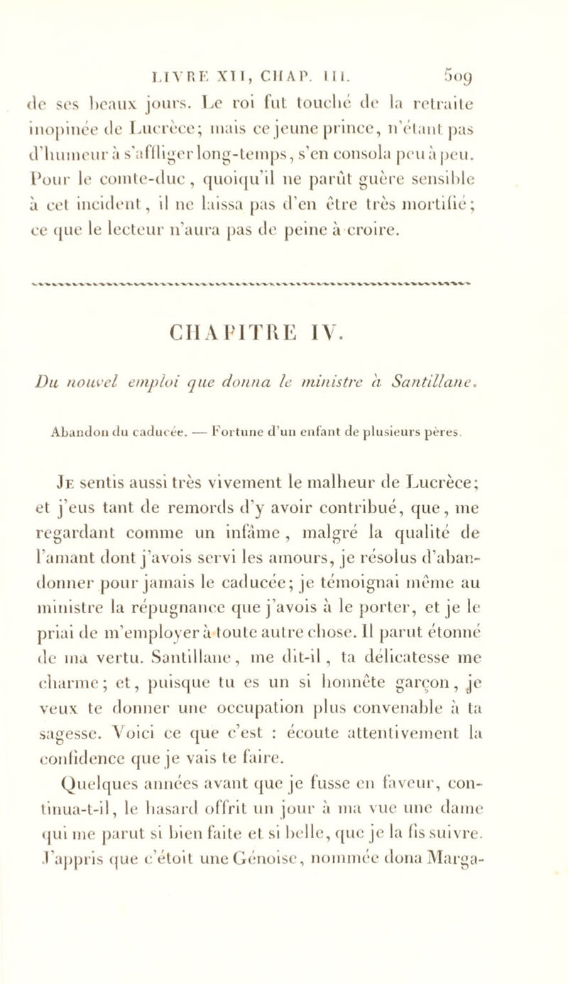 de ses beaux jours. Le roi fut touché de la retraite inopinée de Lucrèce; mais ce jeune prince, n’étant pas d’humeur à s’affliger long-temps, s’en consola peu à peu. Pour le comte-duc, quoiqu’il ne parût guère sensible à cet incident, il ne laissa pas d’en être très mortifié; ce que le lecteur n’aura pas de peine à croire. CHAPITRE IV. Du nouvel emploi que donna le ministre à Santillane, Abandon du caducée. — Fortune d’un enfant de plusieurs pères. Je sentis aussi très vivement le malheur de Lucrèce; et j’eus tant de remords d’y avoir contribué, que, me regardant comme un infâme , malgré la qualité de l amant dont j’avois servi les amours, je résolus d’aban- donner pour jamais le caducée; je témoignai même au ministre la répugnance que j’avois à le porter, et je le priai de m’employer à toute autre chose. 11 parut étonné de ma vertu. Santillane, me dit-il, ta délicatesse me charme; et, puisque tu es un si honnête garçon, je veux te donner une occupation plus convenable à ta sagesse. Voici ce que c’est : écoute attentivement la confidence que je vais te faire. Quelques années avant que je fusse en faveur, con- tinua-t-il, le hasard offrit un jour à ma vue une dame qui me parut si bien faite et si belle, que je la fis suivre, •l'appris que c’étoit une Génoise, nommée donaMarga-