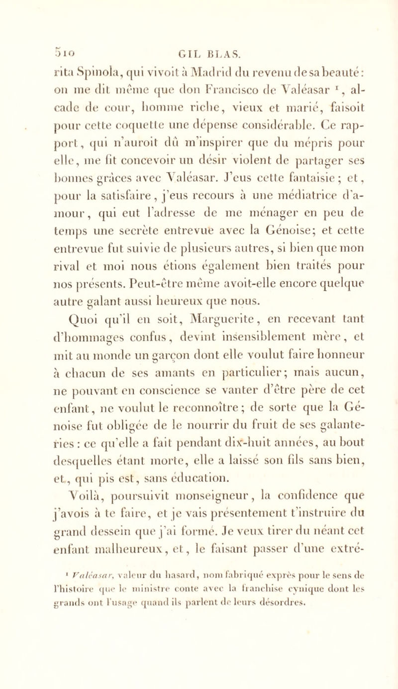 rita Spinola, qui vivoit à Madrid du revenudesabeauté: on me dit même que don Francisco de Valéasar % al- cade de cour, homme riche, vieux et marié, faisoit pour cette coquette une dépense considérable. Ce rap- port , qui n’auroit dû m’inspirer que du mépris pour elle, me fit concevoir un désir violent de partager ses bonnes grâces avec Valéasar. J’eus cette fantaisie ; et, pour la satisfaire, j’eus recours à une médiatrice d'a- mour, qui eut l’adresse de me ménager en peu de temps une secrète entrevue avec la Génoise; et cette entrevue fut suivie de plusieurs autres, si bien que mon rival et moi nous étions également bien traités pour nos présents. Peut-être même avoit-elle encore quelque autre galant aussi heureux que nous. Quoi qu’il en soit, Marguerite, en recevant tant d’hommages confus, devint insensiblement mère, et mit au monde un garçon dont elle voulut faire honneur à chacun de ses amants en particulier; mais aucun, ne pouvant en conscience se vanter d’être père de cet enfant, ne voulut le reconnoître ; de sorte que la Gé- noise fut obligée de le nourrir du fruit de ses galante- ries : ce qu’elle a fait pendant dix-huit années, au bout desquelles étant morte, elle a laissé son fds sans bien, et, qui pis est, sans éducation. Voilà, poursuivit monseigneur, la confidence que j’avois à te faire, et je vais présentement t'instruire du grand dessein que j’ai formé. Je veux tirer du néant cet enfant malheureux, et, le faisant passer d’une extré- 1 Valéasar, valeur du hasard, nom fabriqué exprès pour le sens de l’histoire que le ministre conte avec la franchise cynique dont les grands ont l'usage quand ils parlent de leurs désordres.