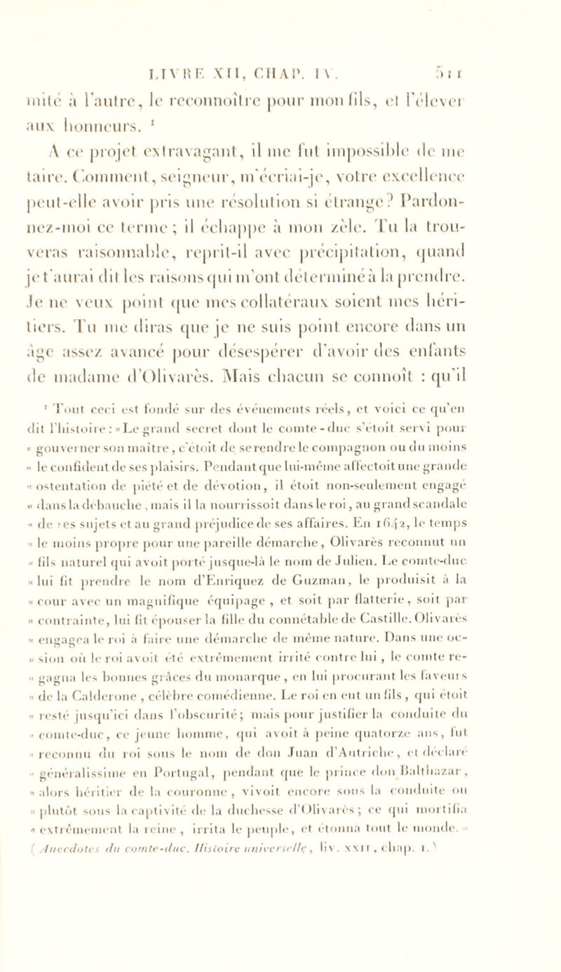 mite à l’autre, le rcconnoître pour mon fils, et l'èlcvei aux honneurs. 1 \ ce projet extravagant, il me lut impossible de me taire. Comment, seigneur, m’écriai-je, votre excellence peut-elle avoir pris une résolution si étrange? Pardon- nez-moi ce terme ; il échappe à mon zèle. Tu la trou- veras raisonnable, reprit-il avec précipitation, quand je t aurai dit les raisons qui m’ont déterminé à la prendre. Je ne veux point que mes collatéraux soient mes héri- tiers. Tu me diras que je ne suis point encore dans un âge assez avancé pour désespérer d'avoir des enfants île madame d’Ohvarès. M ais chacun se commît : qu'il 1 Tout ceci est fondé sur des événements réels, et voici ce qu’en dit l’histoire : «Le grand secret dont le comte-duc s’étoit servi pour « gouvei ner son maître, c'étoit de se rendre le compagnon ou du moins •&lt; le confident de ses plaisirs. Pendant que lui-même affectoit une grande «ostentation de piété et de dévotion, il étoit non-seulement engagé « dans la débauche , mais ilia nourrissoit dans le roi, au grand scandale « de ;es sujets et au grand préjudice de ses affaires. En ifi/p* Ie temps • le moins propre pour une pareille démarche, Olivarès reconnut un fils naturel qui avoit porté jusque-là le nom de Julien. Le comte-duc «lui fit prendre le nom d’Enriquez de Guzman, le produisit à la « cour avec un magnifique équipage , et soit par flatterie, soit par « contrainte, lui fit épouser la fille du connétable de Castille. Olivarès « engagea le roi à faire une démarche de même nature. Dans une oc- » sion où le roi avoit été extrêmement irrité contre lui, le comte re- gagna les bonnes grâces du monarque , en lui procurant les faveurs « de la Calderone , célèbre comédienne. Le roi en eut un fils , qui étoit « resté jusqu’ici dans l’obscurité; mais pour justifier la conduite du « comte-duc, ce jeune homme, qui avoit à peine quatorze ans, fut «reconnu du roi sous le nom de don Juan d’Autriche, et déclaré généralissime en Portugal, pendant que le prince don Baltbazar, « alors héritier de la couronne , vivoit encore sous la conduite ou « plutôt sous la captivité de la duchesse d’Olivarès; ce qui mortifia «extrêmement la reine, irrita le peuple, et étonna tout le monde. !Anecdotes di i comte-duc. Histoire universelle, liv. xxn , cliap. I