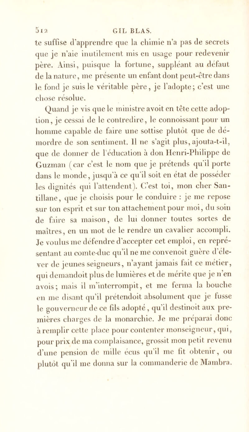 te suffise d’apprendre que la chimie n’a pas de secrets que je n’aie inutilement mis en usage pour redevenir père. Ainsi, puisque la fortune, suppléant au defaut de la nature, me présente un enfant dont peut-être dans le fond je suis le véritable père, je l’adopte; c’est une chose résolue. Quand je vis que le ministre avoit en tête cette adop- tion, je cessai de le contredire, le connoissant pour un homme capable de faire une sottise plutôt que de dé- mordre de son sentiment. Il ne s'agit plus,ajouta-t-il, que de donner de l’éducation à don Henri-Philippe de Guzman (car c’est le nom que je prétends qu'il porte dans le monde, jusqu'à ce qu il soit en état de posséder les dignités qui l’attendent). C’est toi, mon cher San- tillane, que je choisis pour le conduire : je me repose sur ton esprit et sur ton attachement pour moi, du soin de faire sa maison, de lui donner toutes sortes de maîtres, en un mot de le rendre un cavalier accompli. Je voulus me défendre d’accepter cet emploi, en repré- sentant au comte-duc qu’il ne me convenoit guère d’éle- ver de jeunes seigneurs, n’ayant jamais fait ce métier, qui demandoit plus de lumières et de mérite que je n’en avois; mais il m'interrompit, et me ferma la bouche en me disant qu’il prétendoit absolument que je fusse le gouverneur de ce fils adopte, qu il destmoit aux pre- mières charges de la monarchie. Je me préparai donc à remplir cette place pour contenter monseigneur, qui, pour prix de ma complaisance, grossit mon petit revenu d’une pension de mille écus qu’il me fit obtenir, ou plutôt qu'il me donna sur la commanderie de Mambra.