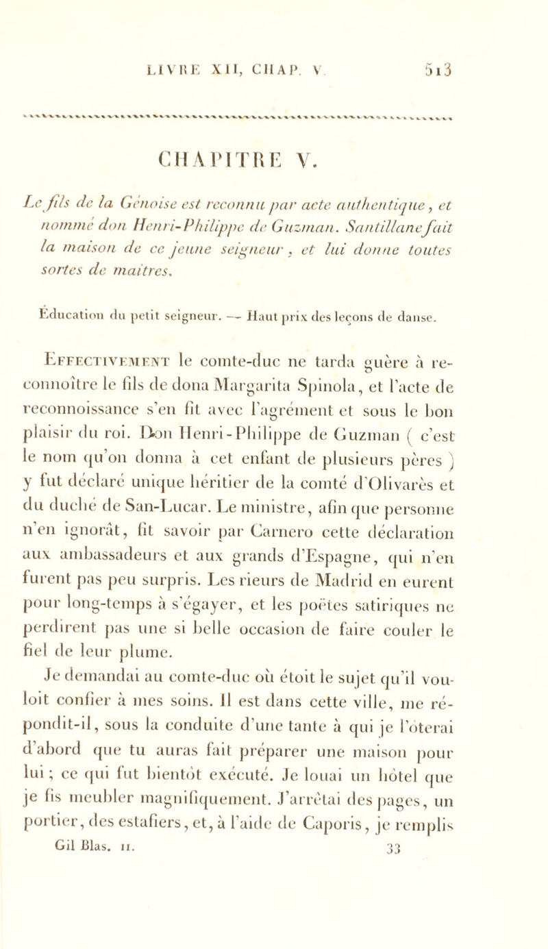 CHAPITRE Y. Le fils de la Génoise est reconnu par acte authentique, et nomme don Henri-Philippe de Guzman. Santillanefait la maison de ce jeune seigneur, et lui donne toutes sortes de maîtres. Education du petit seigneur. — Haut prix des leçons de danse. Effectivement le comte-duc ne tarda guère à re- connoître le fils de dona Margarita Spinola, et l’acte de reconnoissance s’en fit avec l’agrément et sous le lion plaisir du roi. Don Henri-Philippe de Guzman ( c’est le nom qu’on donna à cet enfant de plusieurs pères ) y fut déclaré unique héritier de la comté d'Olivarès et du duché de San-Lucar. Le ministre, afin que personne n en ignorât, fit savoir par Carnero cette déclaration aux ambassadeurs et aux grands d’Espagne, qui n’en furent pas peu surpris. Les rieurs de Madrid en eurent pour long-temps à s’égayer, et les poètes satiriques ne perdirent pas une si belle occasion de faire couler le fiel de leur plume. Je demandai au comte-duc oii étoit le sujet qu’il voir loit confier à mes soins. Il est dans cette ville, me ré- pondit-il, sous la conduite d’une tante à qui je l’oterai d’abord que tu auras fait préparer une maison pour lui ; ce qui fut bientôt exécuté. Je louai un hôtel que je fis meubler magnifiquement. J’arrêtai des pages, un portier, des eslafiers, et, à l’aide de Caporis, je remplis Gil 131as. ii. 33